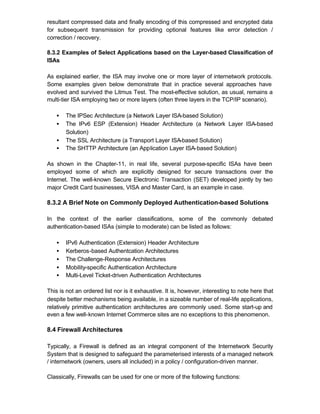resultant compressed data and finally encoding of this compressed and encrypted data
for subsequent transmission for providing optional features like error detection /
correction / recovery.

8.3.2 Examples of Select Applications based on the Layer-based Classification of
ISAs

As explained earlier, the ISA may involve one or more layer of internetwork protocols.
Some examples given below demonstrate that in practice several approaches have
evolved and survived the Litmus Test. The most-effective solution, as usual, remains a
multi-tier ISA employing two or more layers (often three layers in the TCP/IP scenario).

   •   The IPSec Architecture (a Network Layer ISA-based Solution)
   •   The IPv6 ESP (Extension) Header Architecture (a Network Layer ISA-based
       Solution)
   •   The SSL Architecture (a Transport Layer ISA-based Solution)
   •   The SHTTP Architecture (an Application Layer ISA-based Solution)

As shown in the Chapter-11, in real life, several purpose-specific ISAs have been
employed some of which are explicitly designed for secure transactions over the
Internet. The well-known Secure Electronic Transaction (SET) developed jointly by two
major Credit Card businesses, VISA and Master Card, is an example in case.

8.3.2 A Brief Note on Commonly Deployed Authentication-based Solutions

In the context of the earlier classifications, some of the commonly debated
authentication-based ISAs (simple to moderate) can be listed as follows:

   •   IPv6 Authentication (Extension) Header Architecture
   •   Kerberos-based Authentcation Architectures
   •   The Challenge-Response Architectures
   •   Mobility-specific Authentication Architecture
   •   Multi-Level Ticket-driven Authentication Architectures

This is not an ordered list nor is it exhaustive. It is, however, interesting to note here that
despite better mechanisms being available, in a sizeable number of real-life applications,
relatively primitive authentication architectures are commonly used. Some start-up and
even a few well-known Internet Commerce sites are no exceptions to this phenomenon.

8.4 Firewall Architectures

Typically, a Firewall is defined as an integral component of the Internetwork Security
System that is designed to safeguard the parameterised interests of a managed network
/ internetwork (owners, users all included) in a policy / configuration-driven manner.

Classically, Firewalls can be used for one or more of the following functions:
 