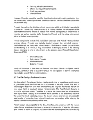 •   Security policy implementation
                   •   Choice of policy enforcement points
                   •   Traffic segmentation
                   •   Traffic Isolation

However, Firewalls cannot be used for detecting the internal intrusion originating from
the trusted users operating at trusted network nodes and certain unforeseen penetration
(virus / worm etc).

Firewalls themselves, by definition, should be non-corruptible and virtually impenetrable
in character. The security cover provided by a Firewall requires that the system to be
protected from external threats as well as from internal leakage should strictly route all
incoming as well as outgoing traffic through the Firewall and the policy enforcement
points be defined unambiguously.

Firewall components include the Application Gateways and Packet Filtering Routers
amongst others. Firewalls are typically located between the untrusted network /
internetwork and the designated trusted network / internetwork. Based on the location
and functioning of a Firewall, it may be classified as belonging to one of the following
classes belonging to what is often known as the Location-based Firewall Classification
Scheme (LBFCS):

                   •   Intranet Firewalls
                   •   Sub-Intranet Firewalls
                   •   Internet Firewalls
                   •   Extranet Firewalls

It may be instructive to note here that firewalls form only a part of a complete Internet
Security Architecture and as such they should not be expected to deliver a complete
impenetrable security framework in isolation.

8.5 The ISA Design Goals and Issues

Any Internetwork Security Architecture has the single goal of providing a certain degree
of guaranteed protection from one or more classes of security threats. The term ‘a
certain degree’ has been used here for underlining the very fact that no real-life ISA can
ever prove that it is absolutely secure / impenetrable. The Total Network Security is
more of a myth than reality. Therefore, in practice, the researchers and implementers
often try to evolve / deploy an ISA solution that is believed to be reasonably secure in
the sense that for all practical purposes the chosen solution shall provide an acceptably
good quality of protection from external threats and penetrations while retaining the
security overhead to the lowest possible level.

Primary design issues specific to the ISAs, therefore, are concerned with the various
trade-offs that a designer may have to arrive at in the process of attaining this design
goal. The list of issues is long and includes issues like levels of protection, local security
 