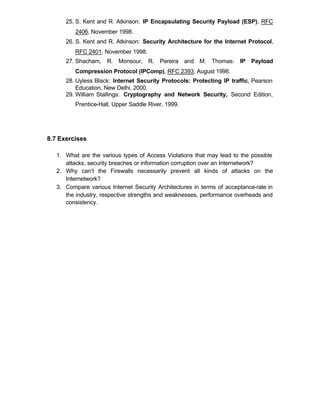 25. S. Kent and R. Atkinson: IP Encapsulating Security Payload (ESP), RFC
          2406, November 1998.
      26. S. Kent and R. Atkinson: Security Architecture for the Internet Protocol,
          RFC 2401, November 1998.
      27. Shacham, R. Monsour, R. Pereira and M. Thomas: IP Payload
          Compression Protocol (IPComp), RFC 2393, August 1998.
      28. Uyless Black: Internet Security Protocols: Protecting IP traffic, Pearson
          Education, New Delhi, 2000.
      29. William Stallings: Cryptography and Network Security, Second Edition,
          Prentice-Hall, Upper Saddle River, 1999.




8.7 Exercises

   1. What are the various types of Access Violations that may lead to the possible
      attacks, security breaches or information corruption over an Internetwork?
   2. Why can’t the Firewalls necessarily prevent all kinds of attacks on the
      Internetwork?
   3. Compare various Internet Security Architectures in terms of acceptance-rate in
      the industry, respective strengths and weaknesses, performance overheads and
      consistency.
 