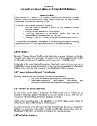 Chapter-9
        Internetwork-based Video-on-Demand Architectures

                                  Interaction Goals
 Objectives of this chapter include providing a brief introduction to the Video-on-
 Demand system architecture and related design issues with the help of some
 established practices and brief case studies.

 At the end of this chapter, you should be able to:
          1. Find the common elements of the ADDL and Desktop Video-on-
              Demand systems,
          2. Identify the basic elements of a VoD system,
          3. Tailor any combination of on-demand service sets over the
              internetwork in a way to balance the load; and,
          4. Evolve your own VoD architecture as per requirements of a situation.

 The treatment presupposes a background in network programming and operating
 systems in addition to some exposure to continuous media fundamentals.



9.1 Introduction

Basically, Video-on-Demand (VoD) may be defined as a service that could provide the
‘required’ Video Data, at an acceptable transmission rate, of an acceptable quality and at
an affordable price as per the explicit demand / requirement / need of the client.

Incidentally, at the present state of technology, these basic requirements are best met by
the MMI Technology (though it is certainly not the only technology capable of offering the
VoD services). Here, we shall focus only on the MMI-based VoD technologies.

9.2 Types of Video-on-Demand Technologies

Basically, there do exist two classes of Video-on-Demand systems:
                   • Full Video-on-Demand Technologies (Unicasting-based)
                   • Near-Video-on-Demand          Technologies     (Multicasting    and
                       Unicasting combinations with the former having greater share)


9.3 The Video-on-Demand System

In view of the current state of technology, the VoD System may be defined as an
Interactive Multimedia System that allows one or more clients to choose and view any
movie (or a video clip of it) out of a large database of movies.

VoD’s primary advantage lies in the possibility of providing video services related to
different video data to different clients simultaneously.

Constantly drooping prices of multimedia PCs, digital storage devices and associated
hardware in conjunction with readily available user-friendly software have made the
MMI-based VoD System a technology of choice for the majority of people.

9.4 The VoD Architecture
 
