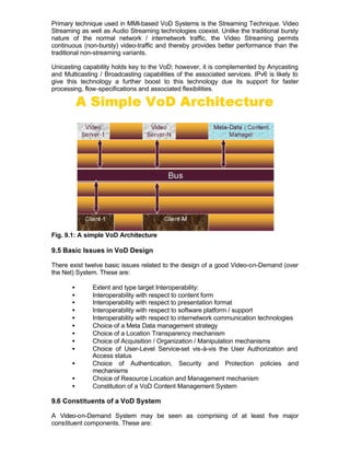 Primary technique used in MMI-based VoD Systems is the Streaming Technique. Video
Streaming as well as Audio Streaming technologies coexist. Unlike the traditional bursty
nature of the normal network / internetwork traffic, the Video Streaming permits
continuous (non-bursty) video-traffic and thereby provides better performance than the
traditional non-streaming variants.

Unicasting capability holds key to the VoD; however, it is complemented by Anycasting
and Multicasting / Broadcasting capabilities of the associated services. IPv6 is likely to
give this technology a further boost to this technology due its support for faster
processing, flow-specifications and associated flexibilities.




Fig. 9.1: A simple VoD Architecture

9.5 Basic Issues in VoD Design

There exist twelve basic issues related to the design of a good Video-on-Demand (over
the Net) System. These are:

       •      Extent and type target Interoperability:
       •      Interoperability with respect to content form
       •      Interoperability with respect to presentation format
       •      Interoperability with respect to software platform / support
       •      Interoperability with respect to internetwork communication technologies
       •      Choice of a Meta Data management strategy
       •      Choice of a Location Transparency mechanism
       •      Choice of Acquisition / Organization / Manipulation mechanisms
       •      Choice of User-Level Service-set vis-à-vis the User Authorization and
              Access status
       •      Choice of Authentication, Security and Protection policies and
              mechanisms
       •      Choice of Resource Location and Management mechanism
       •      Constitution of a VoD Content Management System

9.6 Constituents of a VoD System

A Video-on-Demand System may be seen as comprising of at least five major
constituent components. These are:
 