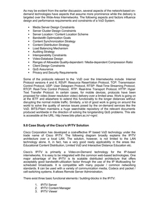 As may be evident from the earlier discussion, several aspects of the network-based on-
demand technologies have aspects that assume more prominence while the delivery is
targeted over the Wide-Area Internetworks. The following aspects and factors influence
design and performance requirements and constraints of a VoD System.

   •   Media Server Design Constraints
   •   Server Cluster Design Constraints
   •   Server Location / Content Location Scheme
   •   Bandwidth Optimization Goals
   •   Content Synchronization Strategy
   •   Content Distribution Strategy
   •   Load Balancing Mechanism
   •   Auditing Strategy
   •   Interoperability Constraints
   •   Video-Database Design
   •   Ranges of Allowable Quality-dependent / Media-dependent Compression Ratio
   •   Client Design Constraints
   •   QoS Assurance
   •   Privacy and Security Requirements

Some of the protocols relevant to the VoD over the Internetworks include Internet
Protocol versions 4 and 6, RSVP: Resource ReserVation Protocol, TCP: Transmission
Control Protocol, UDP: User Datagram Protocol, RTSP: Real-Time Streaming Protocol,
RTCP: Real-Time Control Protocol, RTP: Real-time Transport Protocol, HTTP: Hyper
Text Transfer Protocol. In certain cases, for mobile devices, protocols have been
proposed for video (lower resolution video) delivery over a limited area. Work is going on
at the IETF and elsewhere to extend this functionality to the longer distances without
disrupting the normal mobile traffic. Similarly, a lot of good work is going on around the
world to solve the quality of service issues posed by the on-demand services like the
VoD. BITS-Pilani maintains a huge searchable repository of the relevant documents
produced worldwide in the direction of solving the longstanding QoS problems. This site
is accessible at the URL: http://www.bits-pilani.ac.in/~ngni/.


9.8 Case Study of the Cisco’s IP/TV Solution

Cisco Corporation has developed a cost-effective IP based VoD technology under the
trade name of Cisco IP/TV. The following diagram broadly explains the IP/TV
architecture over a local LAN. The solution, however, is not limited to the LAN
technology alone. It, in fact, has a very good ready applicability in the areas like
Educational Content Distribution, Limited VoD and Interactive Distance Education etc.

Cisco’s IP/TV is primarily a Video-on-Demand technology for the IP-based
internetworks. It is easy to be integrated with the common web-based technologies. One
major advantage of the IP/TV is its scalable distributed architecture that offers
acceptably good bandwidth-utilization factor through the use of the IP Multicasting for
scheduled broadcasts. It is compatible with many popular / common networking
standards. It can be used with a variety of communication media, Codecs and packet /
cell switching systems. It allows Remote Server Administration.

There exist three basic functional elements / building-blocks in the IP/TV:

         1.   IP/TV Server
         2.   IP/TV Content Manager
         3.   IP/TV Viewer
 