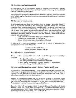 1.2 Constituents of an Internetwork

An Internetwork may be defined as a network of computer communication networks
every authorized member of which could communicate with every other authorized
member (node) directly or indirectly.

It may consist of several Local, Metropolitan or Wide Area Networks interconnected via a
LAN, MAN or a WAN oriented communication technology, depending upon the specific
context of use.

1.3 Hierarchy in Internetworks

Theoretically speaking, a single level hierarchy, i.e. a flat hierarchy is possible to attain in
case of any network. Similarly, a flat internetwork is possible. Unlike the local area
networks, where hierarchical architecture is seldom used, it is common to find both local
as well as wide area internetworks having a two or greater levels of hierarchy. Reason
can be many -- the greater degree of administrative control, the reduced routing table
space requirements, drastically lesser search time or support for incremental growth. An
internetwork may have a flat or multilevel (Tree-like) hierarchy . The number of levels
depends upon several factors:
        • Costs, Capacity and Number of Routers in the Internetwork
        • Total Number of Networks in an Internetwork
        • Degree of Administrative and Security Control Desired

F. Kamoun & L. Kleinrock suggested a simple rule of thumb for determining an
acceptable number of levels of hierarchy:

                       If number of routers is ‘N’, then
                       Number of levels of hierarchy = ln (N)

1.4 Classification of Internetworks

There exist three classes of Internetworks for most of the practical and analytical
purposes:
          • The Global Public Internetwork: The Internet
          • The Wholly Owned / Private Internetworks: Intranets
          • The Hybrid Internetwork-- private networks / internetworks
              connected through the Internet: Extranets

1.5 Local Area / Campus Internetwork Design: Practice and Trends

Traditionally, a Campus Internetwork is a campus -wide internetwork of individual LANs,
which may be geographically spread over the part or whole of a single campus. In
common practice, a single organization or institution wholly owns the entire campus
internetwork including its communication subnet.

Usually, the campus internetworks use LAN technology; however, it is possible to use
WAN technology, when so desirable. The latter may be desirable in some cases when
the campus is very large and comprises of a vast set of buildings spread over it.
Protocols used in both of these cases are, generally, different.

Examples of the LAN technologies include the popular Ethernet, Fast Ethernet, Gigabit
Ethernet, Token Bus, Token Ring, FDDI and ATM LAN, whereas examples of WAN
technologies include VSAT, Radio, Global System for Mobile communication (GSM),
Cellular Digital Packet Data (CDPD), CDM, ATM WAN etc.
 