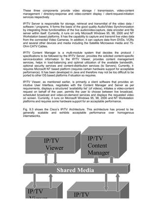 These three components provide video storage / transmission, video-content
management / directory-response and video-content display / client-request-initiation
services respectively.

IP/TV Server is responsible for storage, retrieval and transmittal of the video data /
software / programs. It forms the basis of the good quality Audio/Video Synchronization
by integrating three functionalities of the live audio/video-capture, data encoder and file
server within itself. Currently, it runs on only Microsoft Windows 95, 98, 2000 and NT
Workstation based platforms. It has the capability to capture and transmit live video data
from the connected Video Cameras. In addition, it can capture data from DVDs, VCRs
and several other devices and media including the Satellite Microwave media and 75-
Ohm CATV Cables.

IP/TV Content Manager is a multi-module system that decides the protocol /
specifications to be followed by the IP/TV Server, provides the solicited content-specific
service-location information to the IP/TV Viewer, provides content management
services, helps in load-balancing and optimal utilization of the available bandwidth,
optional security services and content-distribution services (to Servers). Currently, it
requires Microsoft NT based platform (requires certain hardware support for acceptable
performance). It has been developed in Java and therefore may not be too difficult to be
ported to other OS based platforms if situation so requires.

IP/TV Viewer, as mentioned earlier, is primarily a client software that provides an
intuitive User Interface, negotiates with the Content Manager and Server as per
requirements, displays a structured ‘availability list’ (of videos), initiates a video-content
request on behalf of the user, permits the user to choose between live broadcast,
scheduled broadcast and video-on-demand services and displays the requested video
on screen. Currently, it runs on Microsoft Windows 95, 98, 2000 and NT Workstation
platforms and requires some hardware support for an acceptable performance.

Fig. 9.3 shows the Cisco’s IP/TV Architecture. This architecture has proved to be
generally scalable and exhibits acceptable performance over homogenous
internetworks.




                 IP/TV                                IP/TV
                  Viewer                              Content
                                                      Manager

                            Shared Media


   IP/TV
                                           IP/TV
    Viewer
 