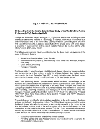 Fig. 9.3: The CISCO IP/ TV Architecture



9.9 Case Study of the Ichcha-Drishti: Case Study of the World’s First Native
IPv6-capable VoD System (VoDv6)

Through its acclaimed “Project IPv6@BITS”, a group of researchers involving students
and faculty at the Birla Institute of Technology & Science, Pilani have successfully built
and demonstrated one of the world’s first Desktop Video-on-Demand system for native
IPv6-vased Internetworks. A detailed case study of this project along with entire design
is available in public domain at the project website that can be reached at the URL:
http://www.bits-pilani.ac.in/~rahul/.

The following components have been identified as the three main sub-systems of the
Video on Demand System.

   •   Server Side (Control Server, Video Server)
   •   Intermediate Components (Load Balancing Tool, Meta Data Manager, Request
       Evaluator)
   •   Client (Player, Decoder)
   •   Transport Protocols.

The Server side, in order to provide reliability is sub-divided into server components that
lead to redundancy in the system. In order to arbitrate between the various server
components, the Load Balancing Tool (LBT) is used that determines the least loaded
component and passes on any incoming requests to the least loaded server.

"Meta Data" essentially means Data about Data. Hence the Meta Data Manager (MDM)
maintains the Database of all the presentations served by the various Video Servers. So
once a particular presentation is updated in the Meta Data Manager, the Meta Data
Manager updates this information with its current Database. The client side is concerned
with requesting, receiving, decoding and displaying of media presentation files. The
Transport Protocols used for the System include RTSP (Real Time Streaming Protocol),
RTP/RTCP (Real Time Protocol/Real Time Control Protocol) and RSVP (Resource
Reservation Protocol).

The control server provides for administrative capabilities to the entire system. It acts as
a single point of entry to the entire system. The Video Servers are assumed to be in a
distributed cluster with selective mirroring at various places and it is the control server
acts as a single point of entry to the entire system. Only the control servers do any
change that is to be made to the video servers. Only the control server Administrator can
perform any addition, deletion or update of the contents on servers in the video-server
cluster. All in all the control server has the following primary functions:

   •   Support for administration and remote access facilities,
   •   Providing Control and Data Access Channel between the Control server and the
       Administration modules; and,
 