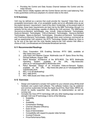 •     Providing the Control and Data Access Channel between the Control and the
         Video Servers.
The video Server initially registers with the Control Server and the Load balancing Tool.
It also guarantees continuous playback of a stored video to the client.

9.10 Summary

VoD may be defined as a service that could provide the ‘required’ Video Data, at an
acceptable transmission rate, of an acceptable quality and at an affordable price as per
the explicit demand / requirement / need of the client. Incidentally, at the present state of
technology, these basic requirements are best met by the MMI Technology (though it is
certainly not the only technology capable of offering the VoD services). The MMI-based
Service-on-on-Demand technologies may include Video-on-Demand Technologies,
Audio-on-Demand Technologies, FAX-on-Demand Technologies, Game-on-Demand
Technologies, News-on-Demand Technologies, Education-on-Demand Technologies
and Finance-on-Demand Technologies. Although there exist numerous commercial as
well as experimental VoD solutions, the IP/TV Technology Solution offered by Cisco is
by far one of the best and the most flexible ready-to-use VoD solution that offers a
choice of VoD, Live Broadcast and Scheduled Broadcast services.

9.11 Recommended Readings

       1.     Cisco Corporation: IOS Enabling Services: IP/TV Q&A, available at
              http://www.cisco.com/
       2.     Judy Estrin and Stephen Casner: Multimedia over IP: Specs Show the Way,
              Percept Software, August 1996.
       3.     Rahul Banerjee: Architecture of the BITS-MOS: The BITS Multimedia
              Operating       System,     available at    the   URL:    http://www.bits-
              pilani.ac.in/~rahul/papers/BITS-MOS/index.html/
       4.     Rahul Banerjee: Design of an Innovative Video-on-Demand System,
              available at the URL: http://www.bits-pilani.ac.in/~rahul/papers/BITS-
              VoDv6/index.html/
       5.     RFC 1112 (IP Multicasting)
       6.     RFC 1889 (RTP)
       7.     RFC 1890 (Audio and Video over RTP)

9.12 Exercises

   1.       Design and implement a simple VoD system for your intranet using off-the-shelf
            hardware and custom -built software. The software Codecs may be preferred
            and common audio/video formats like Apple QuickTime, Real Video, MPEG etc.
            should be readily supported. Also, estimate its implementation as well as
            running cost.
   2.       Compare the Cisco IP/TV technology with any other leading-edge commercial-
            strength VoD over IP technology in terms of the following:
               • Scalability
               • QoS
               • Availability
               • Compression Strategy
               • Channel Utilization Efficiency
               • Ease of Use
               • Ease of Administration
               • Compatibility with respect to popular video formats
               • Involved Protocols
               • Price-Performance Ratio.
 