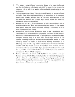 3.   Why is there a basic difference between the designs of the Video-on-Demand
     and Near-VoD (desktop in both cases and with IPv6 support)? Also explain your
     viewpoint with the help of the relative architectural differences between the two
     applications.
4.   There exist two basic types of Video-on-Demand Systems for network-oriented
     deliveries. These are primarily classified on the basis of one of the numerous
     parameters of the QoS. Similarly, there do exist many other individual factors
     that affect the design of any IP-based VoD System. Identify any such five
     components and briefly discuss them
5.   Consider the Cisco IP/TV architecture studied by you. If this architecture is to be
     ported to the IPv6-only WAIs, then shall it require any changes? If yes, exactly
     what changes would you suggest to be made and why? If no changes are to be
     made, then please explain exactly
6.   Compare the Cisco’s IP/TV Architecture with the BITS Ichhadrishti VoD
     Architecture. What are the respective strengths and weaknesses of each of these?
7.   Cisco’s IP/TV solution works well for TV-quality video to be delivered over the
     enterprise intranets using IP as their basic network- layer protocol. It can
     combine streaming video with the application management features. If your
     university decides to conduct a multi- location training programme for a
     laboratory course in such a way that the instructor chooses to remain in his / her
     chamber while the students chose to be anywhere in the institute, can this
     solution be still used economically? If yes, please explain why and how shall
     this be possible? Assume that the Webcams are available in all places mentioned
     above and the PCs are MPC-II compliant.
8.   Various architectures based on ATM, TCP/IP etc. are used for Video-on-
     Demand services. Which of these technologies has the potential for being a cost-
     effective Internetwork-based Distance Learning Technology given the ground
     realities of the country of your residence and why? You may project it for five
     years from now. Please write your assumptions clearly
 
