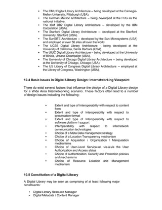 •   The CMU Digital Library Architecture – being developed at the Carnegie-
              Mellon University, Pittsburgh (USA).
          •   The German MeDoc Architecture – being developed at the FRG as the
              national initiative.
          •   The IBM DB2 Digital Library Architecture -- developed by the IBM
              Corporation (USA).
          •   The Stanford Digital Library Architecture -- developed at the Stanford
              University, Stanford (USA).
          •   The SunSITE Architecture -- developed by the Sun Microsystems (USA)
              and employed at over 56 sites all over the world.
          •   The UCSB Digital Library Architecture – being developed at the
              University of California, Santa Barbara (USA).
          •   The UIUC Digital Library Architecture – being developed at the University
              of Illinois, Urbana Champaign (USA).
          •   The University of Chicago Digital Library Architecture – being developed
              at the University of Chicago, Chicago (USA).
          •   The US Library of Congress Digital Library Architecture -- employed at
              the Library of Congress, Washington (USA).


10.4 Basic Issues in Digital Library Design: Internetworking Viewpoint

There do exist several factors that influence the design of a Digital Library design
for a Wide Area Internetworking scenario. These factors often lead to a number
of design issues including the following:


               •       Extent and type of Interoperability with respect to content
                       form
               •       Extent and type of Interoperability with respect to
                       presentation format
               •       Extent and type of Interoperability with respect to
                       software platform / support
               •       Interoperability    with    respect     to    internetwork
                       communication technologies
               •       Choice of a Meta Data management strategy
               •       Choice of a Location Transparency mechanism
               •       Choice of Acquisition / Organization / Manipulation
                       mechanisms
               •       Choice of User-Level Service-set vis-à-vis the User
                       Authorization and Access status
               •       Choice of Authentication, Security and Protection policies
                       and mechanisms
               •       Choice of Resource Location and Management
                       mechanism


10.5 Constitution of a Digital Library

A Digital Library may be seen as comprising of at least following major
constituents:

   •   Digital Library Resource Manager
   •   Digital Metadata / Content Manager
 