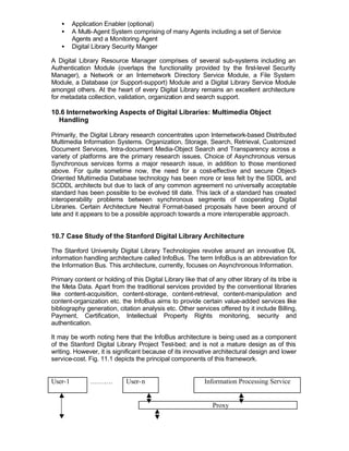 •    Application Enabler (optional)
    •    A Multi-Agent System comprising of many Agents including a set of Service
         Agents and a Monitoring Agent
    •    Digital Library Security Manger

A Digital Library Resource Manager comprises of several sub-systems including an
Authentication Module (overlaps the functionality provided by the first-level Security
Manager), a Network or an Internetwork Directory Service Module, a File System
Module, a Database (or Support-support) Module and a Digital Library Service Module
amongst others. At the heart of every Digital Library remains an excellent architecture
for metadata collection, validation, organization and search support.

10.6 Internetworking Aspects of Digital Libraries: Multimedia Object
  Handling

Primarily, the Digital Library research concentrates upon Internetwork-based Distributed
Multimedia Information Systems. Organization, Storage, Search, Retrieval, Customized
Document Services, Intra-document Media-Object Search and Transparency across a
variety of platforms are the primary research issues. Choice of Asynchronous versus
Synchronous services forms a major research issue, in addition to those mentioned
above. For quite sometime now, the need for a cost-effective and secure Object-
Oriented Multimedia Database technology has been more or less felt by the SDDL and
SCDDL architects but due to lack of any common agreement no universally acceptable
standard has been possible to be evolved till date. This lack of a standard has created
interoperability problems between synchronous segments of cooperating Digital
Libraries. Certain Architecture Neutral Format-based proposals have been around of
late and it appears to be a possible approach towards a more interoperable approach.


10.7 Case Study of the Stanford Digital Library Architecture

The Stanford University Digital Library Technologies revolve around an innovative DL
information handling architecture called InfoBus. The term InfoBus is an abbreviation for
the Information Bus. This architecture, currently, focuses on Asynchronous Information.

Primary content or holding of this Digital Library like that of any other library of its tribe is
the Meta Data. Apart from the traditional services provided by the conventional libraries
like content-acquisition, content-storage, content-retrieval, content-manipulation and
content-organization etc. the InfoBus aims to provide certain value-added services like
bibliography generation, citation analysis etc. Other services offered by it include Billing,
Payment, Certification, Intellectual Property Rights monitoring, security and
authentication.

It may be worth noting here that the InfoBus architecture is being used as a component
of the Stanford Digital Library Project Test-bed; and is not a mature design as of this
writing. However, it is significant because of its innovative architectural design and lower
service-cost. Fig. 11.1 depicts the principal components of this framework.


User-1         ……….          User- n                        Information Processing Service


                                                               Proxy
 