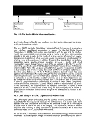 BUS

                                                           Proxy

Information                Information Service                     Information Processing
Bus                                                                Service
Service


Fig. 11.1: The Stanford Digital Library Architecture



In principle, Content of the DL may be of any form: text, audio, video, graphics, image,
and three-dimensional models.

The term DILITE stands for DIgital Library Integrated Task Environment. It is primarily a
user interface model-based architecture to support the Stanford Digital Library
Architecture. In DILITE, Task-context based control is with the user and the interface
model can accommodate user-services using a variety of service / communication
speeds to be able to cater to the needs of a large number of users from varying
backgrounds. In addition, it offers seamless service integration and exhibits support for
sharing, reuse and persistence. In addition, Drag-and-Drop based object manipulation
capabilities (using graphics-enabled compliant browsers / clients) and direct
manipulation support through Windows-style GUIs are featured by DILITE. Yet another
interesting aspect is the use of CORBA (Common Object Request Broker Architecture)
implemented by Xerox Inter-Language Unification (ILU) System. The system is available
in two versions: one developed using Java AWT for Microsoft Windows platforms and
the other using Python and Tk for X-Windows platforms. Current version has been
optimized for the Netscape Navigator, although the other popular browsers like Microsoft
Internet Explorer is also supported. DILITE has a concept of DILITE Workcenters. Here,
a workcenter is used to refer to a location wherein a set of pre-defined operations can
be carried out with the aid of locally available tools. Each of these tools in a workcenter
is called a Component in DILITE terminology. Examples of a few DILITE Components
include Documents, Collections, Queries, InfoBus, and User-Representation etc. Since
in this architecture, the Web-Browsers are remotely controllable, in terms of their
behaviour, the DILITE makes use of this ability for marked display etc. A wealth of
public-domain information on the internal design of this architecture is available at the
project site.

10.8 Case Study of the CMU Digital Library Architecture

The CMU Digital Library architecture, like the Stanford initiative, is outcome of a DLI-
supported (NSF funded) project. However, this architecture is, in its current state, more
scalable but less function-rich than that of the Stanford except for its video-object
support which is one of the best in its category. This architecture, due to its relative
elegance and scalability is being considered a potential architecture for a media-rich
distributed model based Digital Library Architecture.

As per the CMU’s Informedia status statement, the core technology developed under
Informedia-I supports speech, image and natural language processinging and can be
 