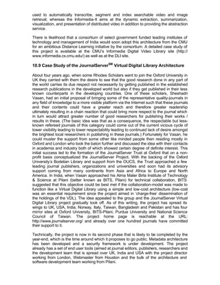 used to automatically transcribe, segment and index searchable video and image
retrieval; whereas the Informedia-II aims at the dynamic extraction, summarization,
visualization, and presentation of distributed video in addition to providing the abstraction
service.

There is likelihood that a consortium of select government funded leading institutes of
technology and management of India would soon adopt this architecture from the CMU
for an ambitious Distance Learning initiative by the consortium. A detailed case study of
this project is available at the CMU’s Informedia Digital Video Library site (http://
www.informedia.cs.cmu.edu/) as well as at the DLI site.

10.9 Case Study of the JournalServerSM Virtual Digital Library Architecture

About four years ago, when some Rhodes Scholars went to join the Oxford University in
UK they carried with them the desire to see that the good research done in any part of
the world carries its due respect not necessarily by getting published in the established
research publications in the developed world but also if they get published in their less
known counterparts in the developing countries. One of these scholars, Sheshadri
Vasan, had an initial proposal of bringing some of the representative quality-journals in
any field of knowledge to a more visible platform via the Internet such that these journals
and their contents could have a greater reach and therefore greater readership
ultimately resulting in a chain reaction that could bring more respect to the journal which
in turn would attract greater number of good researchers for publishing their works /
results in these. (The basic idea was that as a consequence, the respectable but less-
known refereed journals of this category could come out of the current vicious cycle of
lower visibility leading to lower respectability leading to continued lack of desire amongst
the brightest local researchers in publishing in these journals.) Fortunately for Vasan, he
could muster the support from some other like minded people then residing mostly in
Oxford and London who took the baton further and discussed the idea with their contacts
in academia and industry both of which showed certain degree of definite interest. This
initial success led to the formation of the JournalServer Trust at Oxford that on a non-
profit basis conceptualized the JournalServer Project. With the backing of the Oxford
University’s Bodelian Library and support from the OUCS, the Trust approached a few
leading journal publishers, organizations and universities and soon had its advisory
support coming from many continents from Asia and Africa to Europe and North
America. In India, when Vasan approached his Alma Mater Birla Institute of Technology
& Science at Pilani (better known as BITS, Pilani) for technical collaboration, BITS
suggested that this objective could be best met if the collaboration-model was made to
function like a Virtual Digital Library using a simple and low-cost architecture (low-cost
was an essential requirement since the project aimed in ‘charge-free’ dissemination of
the holdings of the VDL). The idea appealed to the group and the JournalServer Virtual
Digital Library project gradually took off. As of this writing, the project has spread its
wings to UK, USA, India, Norway, Italy, Taiwan, Bangladesh and Pakistan and has four
mirror sites at Oxford University, BITS-Pilani, Purdue University and National Science
Council of Taiwan. The project home page is reachable at the URL:
http://www.journalserver.org/ and already over one hundred journals have committed
their support to it.

Technically, the project is now in its second phase that is likely to be completed by the
year-end, which is the time around which it proposes to go public. Metadata architecture
has been developed and a security framework is under development. The project
already has a set of end user tools (aimed at journal editors, publishers, researchers and
the development team that is spread over UK, India and USA with the project director
working from London, Webmaster from Houston and the bulk of the architecture and
software development team working from Pilani.
 