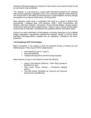 Generally, WAN technologies are notorious for their severe cost constraint (initial as well
as recurring) for high bandwidths.

This, however, is a non-issue for a campus-wide internetwork (except for the relatively
high one-time upgrading / installation cost). This is because relatively smaller distances
are involved than in the WANs and also because no post-installation recurring charges
are payable to any external infrastructure / service provider.

Many designers prefer using a combination that could be a subset o Shared Hubs
                                                                            f
(conventional / intelligent type), ATM Switches, CDDI / FDDI Concentrators, DLL
Switches, Multi-layer Switches, Transparent / Source Routing Bridges, Routers (single /
multi-protocol type) and other existing devices / media in such a manner that the design
could provide an extensible, cost-effective and acceptably efficient internetwork setup.

Choice of an exact combination of technologies is primarily dependent on the available
budget, applications’ requirements including the expected Quality of Service (QoS),
estimated technology-lifetime, available time (for upgrading / installation) and future
projections.

1.6 Competing LAN Technologies

Major Competitors in this category include the Switched Routing of Packet and Cell
Switching types. These may be further categorized as:

           •   LAN Switching (Layer-2 / Layer-3)
           •   ATM LAN Switching
           •   Traditional Routing (IPv4 and IPv6 routing included)

Major Features of Layer-2 LAN Switches include the following:

           •   Layer-2 LAN Switches (Ethernet / Token Ring) operate at
               the Data Link Layer.
           •   They permit Source Routing / Transparent Bridging
               options.
           •   They offer greater bandwidth per node-pair and improved
               performance cost-effectively.
 