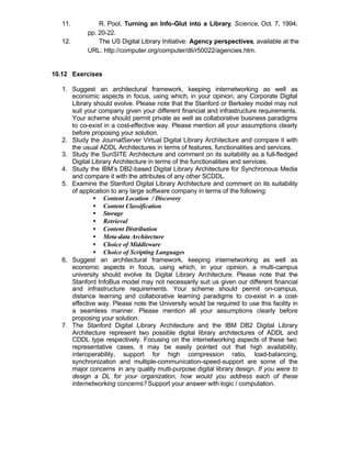 11.          R. Pool, Turning an Info-Glut into a Library, Science, Oct. 7, 1994,
            pp. 20-22.
   12.          The US Digital Library Initiative: Agency perspectives, available at the
            URL: http://computer.org/computer/dli/r50022/agencies.htm.


10.12 Exercises

   1. Suggest an architectural framework, keeping internetworking as well as
      economic aspects in focus, using which, in your opinion, any Corporate Digital
      Library should evolve. Please note that the Stanford or Berkeley model may not
      suit your company given your different financial and infrastructure requirements.
      Your scheme should permit private as well as collaborative business paradigms
      to co-exist in a cost-effective way. Please mention all your assumptions clearly
      before proposing your solution.
   2. Study the JournalServer Virtual Digital Library Architecture and compare it with
      the usual ADDL Architectures in terms of features, functionalities and services.
   3. Study the SunSITE Architecture and comment on its suitability as a full-fledged
      Digital Library Architecture in terms of the functionalities and services.
   4. Study the IBM’s DB2-based Digital Library Architecture for Synchronous Media
      and compare it with the attributes of any other SCDDL.
   5. Examine the Stanford Digital Library Architecture and comment on its suitability
      of application to any large software company in terms of the following:
              • Content Location / Discovery
              • Content Classification
              • Storage
              • Retrieval
              • Content Distribution
              • Meta-data Architecture
              • Choice of Middleware
              • Choice of Scripting Languages
   6. Suggest an architectural framework, keeping internetworking as well as
      economic aspects in focus, using which, in your opinion, a multi-campus
      university should evolve its Digital Library Architecture. Please note that the
      Stanford InfoBus model may not necessarily suit us given our different financial
      and infrastructure requirements. Your scheme should permit on-campus,
      distance learning and collaborative learning paradigms to co-exist in a cost-
      effective way. Please note the University would be required to use this facility in
      a seamless manner. Please mention all your assumptions clearly before
      proposing your solution.
   7. The Stanford Digital Library Architecture and the IBM DB2 Digital Library
      Architecture represent two possible digital library architectures of ADDL and
      CDDL type respectively. Focusing on the internetworking aspects of these two
      representative cases, it may be easily pointed out that high availability,
      interoperability, support for high compression ratio, load-balancing,
      synchronization and multiple-communication-speed-support are some of the
      major concerns in any quality multi-purpose digital library design. If you were to
      design a DL for your organization, how would you address each of these
      internetworking concerns? Support your answer with logic / computation.
 