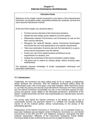Chapter-11
                     Internet Commerce Architectures

                                 Interaction Goals

 Objectives of this chapter include introduction to the basics of the Internet-based
 Commerce, its prevalent modes, associated architectures, protocols, services and
 role of security mechanisms involved.


 At the end of this chapter, you should be able to:

        •   Find the common elements of the I-Commerce Systems,
        •   Identify the basic design issues related to an I-Com system,
        •   Differentiate between E  -Commerce and I Commerce as well as find
                                                        -
            their common elements,
        •   Recognize the trade-off between various I-Commerce technologies
            and choose the one most appropriate to your specific requirements,
        •   Tailor any combination of service sets over the internetwork in a way to
            ensure secure transactions over the Internet,
        •   Evolve your own I-Com-based business architecture as per
            requirements of a situation; and
        •   Analyze the correctness of the secure transaction system design,
        •   Tell about how to extend an existing design without throwing away
            existing setup.

 The treatment assumes knowledge of simple cryptographic techniques and
 associated mathematics.




11.1 Introduction

Traditionally, the economics has been calling shots as far as majority of engineering
design decisions are concerned. With the traditional commerce getting along the
Internet-based cousin, this is once again a very clear indication. When commerce comes
in, can there be privacy and security issues left behind? Obviously not! That’s precisely
why the Internet Commerce concentrates not only on the commerce aspects but also
privacy and security issues related to the Net-based transactions. Authenticity of the
signed / certified documents and their near-impenetrability are naturally basic concerns
in such cases.

The primary idea behind the Internet commerce is the flexible yet secure way of
customizable services and payments thereof in a verifiable and mutually beneficial
manner to all the involved parties, without compromising on the privacy of the
participating agencies.

Predecessors of the Internet Commerce or ‘I-Commerce’, as it is popularly known as,
have been traditional and pre-Internet variant of Electronic Commerce (i.e. pre-Internet
E-Commerce of the EDI and EFT over telephone company’s voice-grade and data
networks respectively). Offshoots of the I-Commerce frameworks include Mobile-
Commerce (better known as M-Commerce) and the so-called D-Commerce.
 