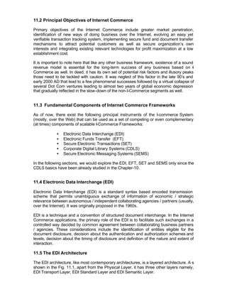 11.2 Principal Objectives of Internet Commerce

Primary objectives of the Internet Commerce include greater market penetration,
identification of new ways of doing business over the Internet, evolving an easy yet
verifiable transaction tracking system, implementing secure fund and document transfer
mechanisms to attract potential customers as well as secure organization’s own
interests and integrating existing relevant technologies for profit maximization at a low
establishment cost.

It is important to note here that like any other business framework, existence of a sound
revenue model is essential for the long-term success of any business based on -           I
Commerce as well. In deed, it has its own set of potential risk factors and illusory peaks
those need to be tackled with caution. It was neglect of this factor in the late 90’s and
early 2000 AD that lead to a few phenomenal successes followed by a virtual collapse of
several Dot Com ventures leading to almost two years of global economic depression
that gradually reflected in the slow-down of the non-I-Commerce segments as well.


11.3 Fundamental Components of Internet Commerce Frameworks

As of now, there exist the following principal instruments of the I-commerce System
(mostly, over the Web) that can be used as a set of competing or even complementary
(at times) components of scalable I-Commerce Frameworks:

             •   Electronic Data Interchange (EDI)
             •   Electronic Funds Transfer (EFT)
             •   Secure Electronic Transactions (SET)
             •   Corporate Digital Library Systems (CDLS)
             •   Secure Electronic Messaging Systems (SEMS)

In the following sections, we would explore the EDI, EFT, SET and SEMS only since the
CDLS basics have been already studied in the Chapter-10.


11.4 Electronic Data Interchange (EDI)

Electronic Data Interchange (EDI) is a standard syntax based encoded transmission
scheme that permits unambiguous exchange of information of economic / strategic
relevance between autonomous / independent collaborating agencies / partners (usually,
over the Internet). It was originally proposed in the 1960s.

EDI is a technique and a convention of structured document interchange. In the Internet
Commerce applications, the primary role of the EDI is to facilitate such exchanges in a
controlled way decided by common agreement between collaborating business partners
/ agencies. These considerations include the identification of entities eligible for the
document disclosure, decision about the authentication and authorization schemes and
levels, decision about the timing of disclosure and definition of the nature and extent of
interaction.

11.5 The EDI Architecture

The EDI architecture, like most contemporary architectures, is a layered architecture. A s
shown in the Fig. 11.1, apart from the Physical Layer, it has three other layers namely,
EDI Transport Layer, EDI Standard Layer and EDI Semantic Layer.
 