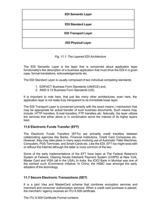 EDI Semantic Layer


                                 EDI Standard Layer


                                 EDI Transport Layer


                                  EDI Physical Layer



                         Fig. 11.1: The Layered EDI Architecture


The EDI Semantic Layer is the layer that is concerned about application layer
functionality's like description of a business application that must drive the EDI in a given
case, format translations, acknowledgements etc.

The EDI Standard Layer is usually composed of two individual competing standards:

         1. EDIFACT Business Form Standards (UN/ECE) and,
         2. ANSI X.12 Business Form Standards (US).

It is important to note here, that just like many other architectures, even here, the
application layer is not really truly transparent to its immediate lower layer.

The EDI Transport Layer is concerned primarily with the exact means / mechanism that
may be appropriate for actual transfer of such business documents. Such means may
include: HTTP transfers, E-mail transfers, FTP transfers etc. Naturally, the layer utilizes
the services that either alone or in combination serve the interest of its higher layers
best.

11.6 Electronic Funds Transfer (EFT)

The Electronic Funds Transfers (EFTs) are primarily credit transfers between
collaborating agencies like Banks, Financial Institutions, Credit Card Companies etc.
However, they may take place in many ways involving use of Automatic Teller Machines,
Computers, POS Terminals, and Smart Cards etc. Like the EDI, EFT too might exist with
or without the Internet although the latter is more common of the two.

Some of the early implementations of the EFT have been at The Federal Reserve’s
System at Fedwire, Clearing House Interbank Payment System (CHIPS) at New York,
Master Card and VISA (all in the USA). In India, the ICICI Bank in Mumbai was one of
the earliest such I Commerce initiative. In China, the HSBC was amongst the early
                   -
adopters of the technology.


11.7 Secure Electronic Transactions (SET)

It is a joint Visa and MasterCard scheme that combines encryption services and
merchant and consumer authorization services. When a credit card purchase is placed,
the merchant / agency receives an ITU X.509 certificate.

The ITU X.509 Certificate Format contains:
 
