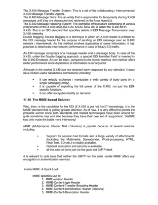 The X.400 Message Transfer System: This is a set of the collaborating / interconnected
X.400 Message Transfer Agents.
The X.400 Message Store: It is an entity that is responsible for temporarily storing X.400
messages until they are demanded and retrieved by the User Agent(s).
The X.400 Message Handling System: The complete infrastructure comprising of various
components of the X.400 setup like UAs, MTAs, MSs etc. is called the X.400 MHS.
X.435: This is an ISO standard that specifies details of EDI Message Transmission over
X.400 networks.
Double Bagging: Double Bagging is a technique in which an X.400 header is prefixed to
the EDI message header for the purpose of sending an EDI message over an X.400
network / internetwork. As this method involves duplication of some information, it has
potential to deteriorate internetwork performance in case of heavy EDI traffic.

An EDI message comprises of a message header and a message body. In case of the
X.435, unlike the Double Bagging approach, a special ‘EDI Identifier Field’ is inserted in
the X.400 Envelope. As can be seen, compared to the former method, this method offers
better performance since duplication of information is not required.

Although in the market X.435 has not received warm response by any standard, it does
have certain useful capabilities and features including:

       •       It can reliably exchange / manipulate a wide variety of body parts (in a
               single packaging entity).
       •       it is capable of exploiting the full power of the X.400, not just the EDI-
               specific functions.
       •       it can offer encryption facility on demand.

11.10 The MIME-based Solution

Who, then, is the candidate for the EDI (if X.435 is yet not ‘hot’)? I terestingly, it is the
                                                                       n
MIME standard that is getting greater attention. As of now, it is very difficult to predict the
probable winner since both standards and related technologies have been around for
quite sometime now and also because they have their own set of ‘supporters’. S-MIME
has only made the battle more interesting!

MIME (Multipurpose Internet Mail Extension) is popular because of several reasons
including:

           •        Support for several mail formats and a large variety of attachments
                    (including the Multimedia, Spreadsheet, Word-processing, HTML,
                    Plain Text, EDI etc.) is readily available.
           •        Optional encryption and security is available.
           •        all this can be done just via the good old SMTP itself.

It is relevant to note here that neither the SMTP nor the plain vanilla MIME offers any
encryption or authentication services.


Inside MIME: A Quick Look

       MIME specifies use of:
             1. MIME-version Header
             2. MIME-Content-type Header
             3. MIME-Content-Transfer-Encoding Header
             4. MIME-Content-Identification Header (Optional)
             5. MIME-Content-Description Header
 