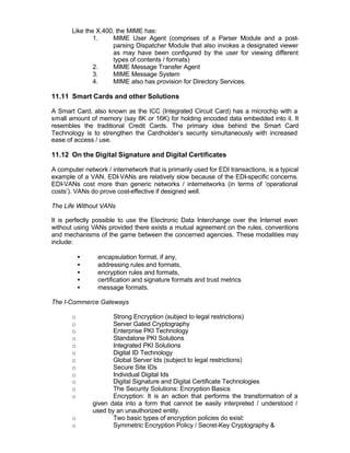 Like the X.400, the MIME has:
               1.     MIME User Agent (comprises of a Parser Module and a post-
                      parsing Dispatcher Module that also invokes a designated viewer
                      as may have been configured by the user for viewing different
                      types of contents / formats)
               2.     MIME Message Transfer Agent
               3.     MIME Message System
               4.     MIME also has provision for Directory Services.

11.11 Smart Cards and other Solutions

A Smart Card, also known as the ICC (Integrated Circuit Card) has a microchip with a
small amount of memory (say 8K or 16K) for holding encoded data embedded into it. It
resembles the traditional Credit Cards. The primary idea behind the Smart Card
Technology is to strengthen the Cardholder’s security simultaneously with increased
ease of access / use.

11.12 On the Digital Signature and Digital Certificates

A computer network / internetwork that is primarily used for EDI transactions, is a typical
example of a VAN. EDI-VANs are relatively slow because of the EDI-specific concerns.
EDI-VANs cost more than generic networks / internetworks (in terms of ‘operational
costs’). VANs do prove cost-effective if designed well.

The Life Without VANs

It is perfectly possible to use the Electronic Data Interchange over the Internet even
without using VANs provided there exists a mutual agreement on the rules, conventions
and mechanisms of the game between the concerned agencies. These modalities may
include:

           •     encapsulation format, if any,
           •     addressing rules and formats,
           •     encryption rules and formats,
           •     certification and signature formats and trust metrics
           •     message formats.

The I-Commerce Gateways

       o              Strong Encryption (subject to legal restrictions)
       o              Server Gated Cryptography
       o              Enterprise PKI Technology
       o              Standalone PKI Solutions
       o              Integrated PKI Solutions
       o              Digital ID Technology
       o              Global Server Ids (subject to legal restrictions)
       o              Secure Site IDs
       o              Individual Digital Ids
       o              Digital Signature and Digital Certificate Technologies
       o              The Security Solutions: Encryption Basics
       o              Encryption: It is an action that performs the transformation of a
               given data into a form that cannot be easily interpreted / understood /
               used by an unauthorized entity.
       o              Two basic types of encryption policies do exist:
       o              Symmetric Encryption Policy / Secret-Key Cryptography &
 