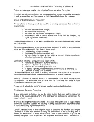 o               Asymmetric Encryption Policy / Public-Key Cryptography

Further, an encryption may be categorized as Strong and Weak Encryption.

A Digitally-signed Communication is a message that has been processed by a computer
in such a manner that ties the message to the individual that signed the message.

Criteria for Digital Signatures Technology

An acceptable technology must be capable of creating signatures that conform to
requirements:

           o   It is unique to the person using it;
           o   It is capable of verification;
           o   It is under the sole control of the person using it;
           o   it is linked to data in such a manner that if the data are changed, the
               digital signature is invalidated.

The technology known as Public Key Cryptography is an acceptable technology for use
by public entities.

Asymmetric Cryptosystem: It refers to a computer algorithm or series of algorithms that
utilize two different keys with the following characteristics:
            o one key signs a given message;
            o one key verifies a given message; and,
            o the keys have the property that, knowing one key; it is computationally
                 infeasible to discover the other key.

Certificate: It refers to a computer-based record which:
            1. Identifies the certification authority issuing it.
            2. Names or identifies its subscriber;
            3. Contains the subscriber's public key; and
            4. Is digitally signed by the certification authority issuing or amending it&
            5. Conforms to widely used standards.
Certification Authority: This refers to an entity that issues a certificate, or in the case of
certain certification processes, certifies amendments to an existing certificate.

Key Pair: This refers to a private key and its corresponding public key in an asymmetric
cryptosystem. The keys have the property that the public key can verify a digital
signature that the private key creates.

Private key: It refers to the key of a key pair used to create a digital signature.

The Signature Dynamics Technology

It is an acceptable technology for use by public entities that uses as the means the
metrics of the shapes, speeds and/or other distinguishing features of a signature as the
person writes it by hand.

It involves binding the measurements to a message through the use of cryptographic
techniques. Signature Digest is the resulting bit-string produced when a signature is tied
to a document using Signature Dynamics.

Digital Certificate: One of the simplest ways to describe the function of a Digital
Certificate is to treat it as a means to verify the genuineness of the Public-Key. This is
treated as one method of easy authentication. Just as the individuals / groups are
normally assigned Digital Signatures, the corporate merchants and E      -Commerce / I   -
 