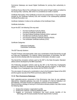 Commerce Gateways are issued Digital Certificates for proving their authenticity to
others.

Certificate Expiry: Most of the certificates have their period of legal validity as marked by
the issuing entity / authority, after which it is considered as invalid or expired.

Certificate Revocation: If the Certificate is found to be compromised, it may be explicitly
revoked by the Certificate Authority (CA) and included in the subsequently published
Certificate Revocation List.

Certificate Validation: It refers to the verification of the Certificate Chain.

Certificate Authorities

As per the SET, the following CAs may exist:

                •   The Root Certificate Authority (RCA)
                •   The Brand Certificate Authority (BCA)
                •   The Geo-Political Certificate Authority (GCA) <optional>
                •   The Merchant Certificate Authority (MCA)
                •   The Payment Gateway Certificate Authority (PGCA)
                •   The Cardholder Certificate Authority (CCA)

Certificate Categories:

                ? Merchant Certificates
                ?Cardholder Certificates

The SET Security Solutions

The SET Protocol, discussed earlier, does use a combination of both Secret-Key as well
as Public-key Cryptography. For instance, before transmission of information, the SET
uses the former whereas after the transmission of information, the latter is used.

The Secret-Key encryption scheme used by the SET is the Data Encryption Standard
(DES) scheme developed by the IBM Corporation.

The Public-Key encryption scheme used by the SET is the Public-Key Cryptography
Standard #7 (PKCS #7) developed by the RSA Data Security company. In near future,
the Elliptic Curve Cryptography may coexist with the PKCS in the SET.

The very reason of using such a combination is due to the Encryption Speed of the DES
and the superior security of the PKCS (commonly called as RSA).

11.13 The I-Commerce Gateways

Each application-service component of the -Commerce may have its own gateway.
                                              I
Alternatively, integrated gateways may exist. An example of a Service Gateway is an
EDI Gateway. One basic function of a gateway is protocol / format translation.
Recommending a strategy of solving an I-Commerce oriented problem may often involve
the following steps:

    1. Analyze the company / organization’s profile
    2. Analyze the customer / audience satisfaction data
    3. Suggest an I-commerce Architecture that could provide benefits of the
        technology with the least possible financial requirements in phases
 
