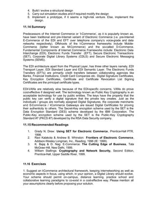 4. Build / evolve a structural design
   5. Carry out simulation studies and if required modify the design
   6. Implement a prototype, if it seems a high-risk venture. Else, implement the
        design.

11.14 Summary

Predecessors of the Internet Commerce or ‘I-Commerce’, as it is popularly known as,
have been traditional and pre-Internet variant of Electronic Commerce (i.e. pre-Internet
E-Commerce of the EDI and EFT over telephone company’s voice-grade and data
networks respectively). Offshoots of the I-Commerce frameworks include Mobile-
Commerce (better known as M-Commerce) and the so-called D-Commerce.
Fundamental Components of Internet Commerce Frameworks include: Electronic Data
Interchange (EDI), Electronic Funds Transfer (EFT), Secure Electronic Transactions
(SET), Corporate Digital Library Systems (CDLS) and Secure Electronic Messaging
Systems (SEMS).

The EDI architecture apart from the Physical Layer, has three other layers namely, EDI
Transport Layer, EDI Standard Layer and EDI Semantic Layer. The Electronic Funds
Transfers (EFTs) are primarily credit transfers between collaborating agencies like
Banks, Financial Institutions, Credit Card Companies etc. Digital Signature Certificates,
Key Encryption Certificates, Certificate and Certificate Revocation List Signing
Certificates are the prinicipal certificate types.

EDI-VANs are relatively slow because of the EDI-specific concerns. VANs do prove
cost-effective if designed well. The technology known as Public Key Cryptography is an
acceptable technology for use by public entities. The keys have the property that the
public key can verify a digital signature that the private key creates. Just as the
individuals / groups are normally assigned Digital Signatures, the corporate merchants
and E-Commerce / I Commerce Gateways are issued Digital Certificates for proving
                       -
their authenticity to others. The Secret-Key encryption scheme used by the SET is the
Data Encryption Standard (DES) scheme developed by the IBM Corporation. The
Public-Key encryption scheme used by the SET is the Public-Key Cryptography
Standard #7 (PKCS #7) developed by the RSA Data Security company.

11.15 Recommended Readings

   1.    Grady N. Drew: Using SET for Electronic Commerce, Prentice-Hall PTR,
         1998.
   2.    Ravi Kalakota & Andrew B. Whinston: Frontiers of Electronic Commerce,
         Addison-Wesley Longman, Inc., Reading, 1996 (IE: 1999).
   3.    K. Bajaj & D. Nag: E-Commerce: The Cutting Edge of Business, Tata
         McGraw-Hill, New Delhi, 1999.
   4.    William Stallings: Cryptography and Network Security, Second Edition,
         Prentice-Hall, Upper Saddle River, 1999.


11.16 Exercises

1. Suggest an I Commerce architectural framework, keeping internetworking as well as
                -
economic aspects in focus, using which, in your opinion, a Digital Library should evolve.
Your scheme should permit on-campus, distance learning, practice school and
collaborative learning paradigms to co-exist in a cost-effective way. Please mention all
your assumptions clearly before proposing your solution.
 