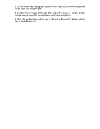 2. Can the Public Key Cryptography system be also used as an electronic signature?
Please justify your answer in brief.

3. Compare the provisions of the EDI, SET and EFT in terms of transfer f rmats,
                                                                       o
security-support, support for open standards and primary applications.

4. What role can biometric methods play in I Commerce frameworks? Explain with the
                                           -
help of a possible scenario.
 