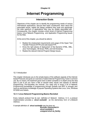 Chapter-12


                    Internet Programming
                                Interaction Goals
     Objectives of this chapter are to identify the programming needs of various
     internetwork applications, discuss their basic constituents, learn about the
     associated issues, realize the design problems they pose and appreciate
     the wide spectrum of applications they may be closely associated with.
     Consequently, this chapter includes a brief revisit of Internet Programming
     basics, Linux Network Programming and Application Programming Issues
     for the Web.

     At the end of this chapter, you should be able to:

        •   Realize the employment requirements and usage of the Hyper Text
            Transfer Protocol (HTTP) and web-based FTP,
        •   Know the right places of deployment of the Dynamic HTML, XML,
            Java Technologies, VB Script, PERL and CGI Scripting,
        •   Realize the relevant Internet Program Design Issues.




12.1 Introduction

This chapter introduces you to the simple basics of the software aspects of the Internet-
based Protocols and gives an overview of select Internet Programming Tools in common
use. By no means, the treatment given here is either complete or in-depth since the idea
here is just to let you have a feel of several basic issues and aspects of Internet
Programming. Pre-requisites are minimal. You need only to know a bit of Network
Programming (knowledge of programming through Sockets and RPC is enough) and
have an elementary knowledge of popular Operating Systems like Linux, Unix, Windows
NT/2000 and Solaris.

12.1.1 Linux Network Programming Basics Revisited

Every network protocol has its own definition of Network Address. In C, a protocol
implementation provides a struct sockaddr as the elementary form of a Network
Address.

A sample definition of struct sockaddr may be given as:
                                    #include <sys/socket.h>
                                    struct sockaddr {
                                    unsigned short sa_family;
 