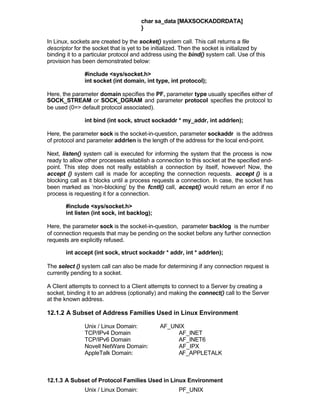 char sa_data [MAXSOCKADDRDATA]
                                      }

In Linux, sockets are created by the socket() system call. This call returns a file
descriptor for the socket that is yet to be initialized. Then the socket is initialized by
binding it to a particular protocol and address using the bind() system call. Use of this
provision has been demonstrated below:

               #include <sys/socket.h>
               int socket (int domain, int type, int protocol);

Here, the parameter domain specifies the PF, parameter type usually specifies either of
SOCK_STREAM or SOCK_DGRAM and parameter protocol specifies the protocol to
be used (0=> default protocol associated).

               int bind (int sock, struct sockaddr * my_addr, int addrlen);

Here, the parameter sock is the socket-in-question, parameter sockaddr is the address
of protocol and parameter addrlen is the length of the address for the local end-point.

Next, listen() system call is executed for informing the system that the process is now
ready to allow other processes establish a connection to this socket at the specified end-
point. This step does not really establish a connection by itself, however! Now, the
accept () system call is made for accepting the connection requests. accept () is a
blocking call as it blocks until a process requests a connection. In case, the socket has
been marked as ‘non-blocking’ by the fcntl() call, accept() would return an error if no
process is requesting it for a connection.

       #include <sys/socket.h>
       int listen (int sock, int backlog);

Here, the parameter sock is the socket-in-question, parameter backlog is the number
of connection requests that may be pending on the socket before any further connection
requests are explicitly refused.

       int accept (int sock, struct sockaddr * addr, int * addrlen);

The select () system call can also be made for determining if any connection request is
currently pending to a socket.

A Client attempts to connect to a Client attempts to connect to a Server by creating a
socket, binding it to an address (optionally) and making the connect() call to the Server
at the known address.

12.1.2 A Subset of Address Families Used in Linux Environment

               Unix / Linux Domain:           AF_UNIX
               TCP/IPv4 Domain                     AF_INET
               TCP/IPv6 Domain                     AF_INET6
               Novell NetWare Domain:              AF_IPX
               AppleTalk Domain:                   AF_APPLETALK



12.1.3 A Subset of Protocol Families Used in Linux Environment
               Unix / Linux Domain:                   PF_UNIX
 