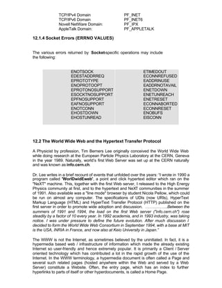 TCP/IPv4 Domain                       PF_INET
               TCP/IPv6 Domain                       PF_INET6
               Novell NetWare Domain:                PF_IPX
               AppleTalk Domain:                     PF_APPLETALK

12.1.4 Socket Errors (ERRNO VALUES)


The various errors returned by Socket-specific operations may include
the following:


                      ENOTSOCK                                  ETIMEDOUT
                      EDESTADDRREQ                              ECONNREFUSED
                      EPROTOTYPE                                EADDRINUSE
                      ENOPROTOOPT                               EADDRNOTAVAIL
                      EPROTONOSUPPORT                           ENETDOWN
                      ESOCKTNOSUPPORT                           ENETUNREACH
                      EPFNOSUPPORT                              ENETRESET
                      EAFNOSUPPORT                              ECONNABORTED
                      ENOTCONN                                  ECONNRESET
                      EHOSTDOWN                                 ENOBUFS
                      EHOSTUNREAD                               EISCONN




12.2 The World Wide Web and the Hypertext Transfer Protocol

A Physicist by profession, Tim Berners Lee originally conceived the World Wide Web
while doing research at the European Particle Physics Laboratory at the CERN, Geneva
in the year 1989. Naturally, world’s first Web Server was set up at the CERN naturally
and was known as info.cern.ch.

Dr. Lee writes in a brief recount of events that unfolded over the years: “I wrote in 1990 a
program called "WorlDwidEweb", a point and click hypertext editor which ran on the
"NeXT" machine. This, together with the first Web server, I released to the High Energy
Physics community at first, and to the hypertext and NeXT communities in the summer
of 1991. Also available was a "line mode" browser by student Nicola Pellow, which could
be run on almost any computer. The specifications of UDIs (now URIs), HyperText
Markup Language (HTML) and HyperText Transfer Protocol (HTTP) published on the
first server in order to promote wide adoption and discussion. ……………..Between the
summers of 1991 and 1994, the load on the first Web server ("info.cern.ch") rose
steadily by a factor of 10 every year. In 1992 academia, and in 1993 industry, was taking
notice. I was under pressure to define the future evolution. After much discussion I
decided to form the World Wide Web Consortium in September 1994, with a base at MIT
is the USA, INRIA in France, and now also at Keio University in Japan.”

The WWW is not the Internet, as sometimes believed by the uninitiated. In fact, it is a
hypermedia based web / infrastructure of information which made the already existing
Internet so user-friendly and hence extremely popular. It is primarily a Client / Server
oriented technology which has contributed a lot in the rapid growth of the use of the
Internet. In the WWW terminology, a hypermedia document is often called a Page and
several such related pages (hosted anywhere within the Web and served by a Web
Server) constitute a Website. Often, the entry page, which has an index to further
hyperlinks to parts of itself or other hyperdocuments, is called a Home Page.
 