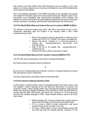 Web Servers and Web Clients (like Web Browsers) may be located on the same
network, on various networks over a local area internetwork or even at the farthest ends
of the world over the Internet.

One of the greatest advantages of the WWW technology is the capability of accessing
and transfer of information across the interconnected computer networks. Ease of use,
connectivity and compatibility with wide-ranging technologies (both hardware and
software) is another plus point of this technology that opened up new areas of education,
training, commerce, counseling, advertisement, telecollaboration and maintenance.

12.3 The World Wide Web and Uniform Resource Locators (WWW & URLs)

The scheme of resource location uses URLs. The URLs may consist of two or more
components depending upon the location of the resource (often a file). These
components may include:

                      •   Name of the protocol / scheme using which a resource can be
                          located, like: HTTP, FTP, TELNET, File, News, and Mailto etc.
                      •   Name of the Server / Domain on / in which the resource is
                          located, like:     www.bits-pilani.ac.in, web.mit.edu, vu.nl,
                          www.ietf.org etc.
                      •   Path of the file to be located, like: /xyz/abc/hello.html ,
                          /asdf/erp.asp etc.
                      •   Filename (as shown above as last part of a path).

12.4 The World Wide Web and File Transfer Protocol (WWW & FTP)

The FTP URL may be expressed in many forms including the following:

ftp://<Server Name>/<Directory Name>/<Filename>

                                           or

ftp://<User ID>:<Password>@<Server Name>:<Port No.>/<Change Directory command
with Sub-Directory Name>/<Filename>

The Server Name field is sometimes called as Host Name field.

12.5 The Common Gateway Interface (CGI)

A CGI program / script provides a way for manipulating data on the server side (i.e. the
CGI program / script is executed at the end where the Web Server is running). CGI
programs / scripts, unless carefully written may invite Security Problems. These security
issues may become of greater importance if the machine on which the Web Server is
running also has DNS, Mail Server, File Server etc. running on it. One of the most
common CGI scripting language is PERL. Steps towards writing a Secure CGI Script
may include:

                      •   Before enabling CGI, it may be ensured that a proper policy of
                          access and ownership of various server processes exists.
                      •   If it is a Linux or UNIX or similar environment, web server
                          process should not be normally run as ‘root’.
                      •   For Linux / UNIX systems, choice of associating a unique GID
                          and UID may help. (For Apache Servers, normally, it is the
 