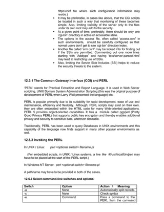 httpd.conf file where such configuration information may
                         reside.)
                     •   It may be preferable, in cases like above, that the CGI scripts
                         be located in such a way that monitoring of these becomes
                         simple. Also, limiting visibility of the server only to the files
                         under its own root may add to the security.
                     •   At a given point of time, preferably, there should be only one
                         ‘cgi-bin’ directory in active or accessible state.
                     •   The options in the access file, often called ‘access.conf’ in
                         such environments, should be carefully configured so that
                         normal users don’t get to see ‘cgi-bin’ directory index.
                     •   Another file called ’srm.conf’ may be looked into for finding out
                         if the SSIs are permitted. Commenting out one more lines
                         starting with ’Addtype’ and having ‘text/server-parsed-html’
                         may lead to restricting use of SSIs.
                     •   Also, limiting the Server Side Includes (SSI) helps to reduce
                         the security threats to the system.



12.5.1 The Common Gateway Interface (CGI) and PERL

‘PERL’ stands for Practical Extraction and Report Language. It is used in Web Server
scripting, UNIX Domain System Administration Scripting (this was the original purpose of
development of PERL when Larry Wall presented the language) etc.

PERL is popular primarily due to its suitability for rapid development, ease of use and
maintenance, efficiency and flexibility. Although, PERL scripts may exist on their own,
they are often embedded within the HTML code for many Web-oriented applications.
PERL 5 provides object-oriented capabilities. It has a module called pgpperl (Pretty
Good Privacy PERL) that supports public key encryption and thereby enables additional
privacy and security to sensitive data, wherever desirable.

Traditionally, PERL has been used to query Databases in UNIX environments and this
capability of the language now finds support in many other popular environments as
well.

12.5.2 Invoking the PERL

In UNIX / Linux:   perl <optional switch> filename.pl

  (For embedded scripts, in UNIX / Linux systems, a line like #!/usr/local/bin/perl may
have to be placed at the start of the PERL script.)

In Windows NT Server: perl <optional switch> filename.pl

A pathname may have to be provided in both of the cases.

12.5.3 Select command-line switches and options:

Switch                      Option                         Action /     Meaning
-a                          None                           Automatically split records
-c                          None                           Check syntax
-e                          Command                        Pass a command to the
                                                           PERL from the command
                                                           line
 