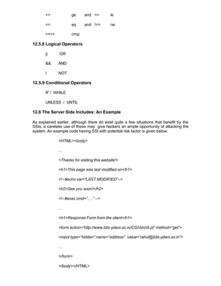 >=            ge      and <=         le

       ==            eq      and !==        ne

       <==>          cmp

12.5.8 Logical Operators

       ||      OR

       &&     AND

       !      NOT

12.5.9 Conditional Operators

       IF / WHILE

       UNLESS / UNTIL

12.6 The Server Side Includes: An Example

As explained earlier, although there do exist quite a few situations that benefit by the
SSIs, a careless use of these may give hackers an ample opportunity of attacking the
system. An example code having SSI with potential risk factor is given below.

              <HTML><body>

              ...

              <Thanks for visiting this website!>

              <h1>This page was last modified on</h1>

              <!--#echo var=“LAST MODIFIED”-->

              <h2>See you soon!</h2>

              <!--#exec cmd=“….” -->

              …

              <h1>Response Form from the client</h1>

              <form action=“http://www.bits-pilani.ac.in/CGI-bin/rb.pl” method=“get”>

              <input type=“hidden” name=“address” value=“rahul@bits-pilani.ac.in”>

              …

              </form>

              </body></HTML>
 
