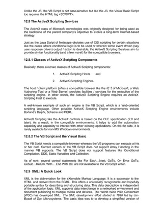 Unlike the JS, the VB Script is not case-sensitive but like the JS, the Visual Basic Script
too requires the HTML tag <SCRIPT>.

12.8 The ActiveX Scripting Services

The ActiveX class of Microsoft technologies was originally designed for being used as
the backbone of the parent company’s objective to evolve a long-term Internet-based
strategy.

Just as the Java Script of Netscape obviates use of CGI scripting for certain situations
like the cases where conditional logic is to be used or wherein some event driven (say
user response driven) output / action is desirable; the ActiveX Scripting Services aim to
provide similar functionality (and a few more!) for the compatible browsers.

12.8.1 Classes of ActiveX Scripting Components

Basically, there exist two classes of ActiveX Scripting components:

                       1.    ActiveX Scripting Hosts       and

                       2.    ActiveX Scripting Engines.

The host / client platform (often a compatible browser like the IE 5 of Microsoft, a Web
Authoring Tool or a Web Server) provides facilities / services for the execution of the
scripting engine. In other words, the ActiveX Scripting Engine requires an ActiveX
Scripting Host to execute.

A well-known example of such an engine is the VB Script, which is a Web-oriented
scripting language. Other possible ActiveX Scripting Engine environments include
Borland’s Delphi, Scheme and PERL.

ActiveX Scripting like the ActiveX controls is based on the OLE specification (2.0 and
later). As a result, in the compatible environments, it helps to add the automation
capability and capability to interact with other existing applications. On the flip side, it is
rarely available for non-MS Windows environments.

12.8.2 The VB Script and the Visual Basic

The VB Script needs a compatible browser whereas the VB programs can execute at his
or her own. Current version of the VB Script does not support Array Handling in the
manner VB supports. The VB Script does not support features like Conditional
Compilation, DDE, Static Variables and Collection.

As of now, several control statements like For Each…Next, GoTo, On Error GoTo,
GoSub…Return, With….End With etc. are not available to the VB Script writer.

12.9 XML: A Quick Look

XML is the abbreviation for the eXtensible Markup Language. It is a successor to the
HTML and derived from the SGML. This offers a universally recognizable and hopefully
portable syntax for describing and structuring data. This data description is independent
of the application logic. XML supports data interchange in a networked environment and
document publishing to multiple media and devices. The World Wide Web Consortium
(W3C) has developed XML. The XML development effort started in 1996 led by Jon
Bosak of Sun Microsystems. The basic idea was to to develop a simplified version of
 
