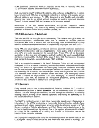 SGML (Standard Generalized Markup Language) for the Web. In February 1998, XML
1.0 specification became a recommendation by the W3C.

XML promises to simplify and lower the cost for data exchange and publishing in a Web-
based environment. XML has a text-based syntax that is portable and reusable across
different platforms and devices. An XML document is also flexible and extensible,
allowing new tags to be added without breaking an existing document structure.
Through Unicode support, XML also provides global language support.

Applications of the XML include e-commerce, supply-chain integration, media-
independent publishing (XML does so by allowing documents to be written once and
published in different formats and for different devices.) etc.

12.9.1 XML and Java: A Quick Look

The Java and XML technologies are complementary. The Java technology provides the
platform-independent, maintainable code that is needed to process platform-
independent XML data. In addition, the Java technology offers a substantial productivity
boost for software developers compared to programming languages such as C or C++.

Using XML and Java together, developers can build powerful web-based applications
and platform-independent web-based applications more quickly and at a lower cost.
Java APIs are under development to support XML. These APIs will be developed
completely in the Java and will support, and fully conform, to widely accepted XML
standards, including XML 1.0, SAX, DOM Level 1 Core, XML Namespaces, Emerging
XML standards likely to be supported include: XSLT and XQL.

XML is an essential component in the Java 2 Enterprise Edition and will be supported
throughout J2EE as a means for enabling business-to-business information interchange
using XML. For robust, synchronous data messaging, Enterprise JavaBeans technology
can be used to create a business service object and the XML content can be sent over
the wire using JSP. Currently, JavaServer Pages can be used to generate and consume
XML between n-tier servers or between server and client. Java Messaging Service
provides a means for asynchronous XML data messaging. In addition, Enterprise
JavaBeans uses XML to describe its deployment properties, giving Enterprise
JavaBeans data portability in addition to its code portability.

12.10 Summary

Every network protocol has its own definition of Network Address. In C, a protocol
implementation provides a struct sockaddr as the elementary form of a Network
Address. A Client attempts to connect to a Client attempts to connect to a Server by
creating a socket, binding it to an address (optionally) and making the connect() call to
the Server at the known address.

The WWW is not the Internet; in fact, it is a hypermedia based web / infrastructure of
information. In the WWW terminology, a hypermedia document is often called a Page
and several such related pages (hosted anywhere within the Web and served by a Web
Server) constitute a Website. Web Servers and Web Clients may be located even at the
farthest ends of the world over the Internet. One of the greatest advantages of the WWW
technology is the capability of accessing and transfer of information across the
interconnected computer networks.

A CGI program / script provides a way for manipulating data on the server side (i.e. the
CGI program / script is executed at the end where the Web Server is running). CGI
 
