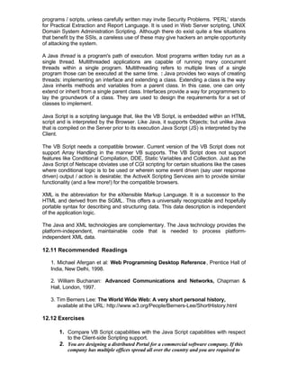 programs / scripts, unless carefully written may invite Security Problems. ‘PERL’ stands
for Practical Extraction and Report Language. It is used in Web Server scripting, UNIX
Domain System Administration Scripting. Although there do exist quite a few situations
that benefit by the SSIs, a careless use of these may give hackers an ample opportunity
of attacking the system.

A Java thread is a program's path of execution. Most programs written today run as a
single thread. Multithreaded applications are capable of running many concurrent
threads within a single program. Multithreading refers to multiple lines of a single
program those can be executed at the same time. : Java provides two ways of creating
threads: implementing an interface and extending a class. Extending a class is the way
Java inherits methods and variables from a parent class. In this case, one can only
extend or inherit from a single parent class. Interfaces provide a way for programmers to
lay the groundwork of a class. They are used to design the requirements for a set of
classes to implement.

Java Script is a scripting language that, like the VB Script, is embedded within an HTML
script and is interpreted by the Browser. Like Java, it supports Objects; but unlike Java
that is compiled on the Server prior to its execution Java Script (JS) is interpreted by the
Client.

The VB Script needs a compatible browser. Current version of the VB Script does not
support Array Handling in the manner VB supports. The VB Script does not support
features like Conditional Compilation, DDE, Static Variables and Collection. Just as the
Java Script of Netscape obviates use of CGI scripting for certain situations like the cases
where conditional logic is to be used or wherein some event driven (say user response
driven) output / action is desirable; the ActiveX Scripting Services aim to provide similar
functionality (and a few more!) for the compatible browsers.

XML is the abbreviation for the eXtensible Markup Language. It is a successor to the
HTML and derived from the SGML. This offers a universally recognizable and hopefully
portable syntax for describing and structuring data. This data description is independent
of the application logic.

The Java and XML technologies are complementary. The Java technology provides the
platform-independent, maintainable code that is needed to process platform-
independent XML data.

12.11 Recommended Readings

   1. Michael Afergan et al: Web Programming Desktop Reference , Prentice Hall of
   India, New Delhi, 1998.

   2. William Buchanan: Advanced Communications and Networks, Chapman &
   Hall, London, 1997.

   3. Tim Berners Lee: The World Wide Web: A very short personal history,
      available at the URL: http://www.w3.org/People/Berners-Lee/ShortHistory.html

12.12 Exercises

       1. Compare VB Script capabilities with the Java Script capabilities with respect
           to the Client-side Scripting support.
       2. You are designing a distributed Portal for a commercial software company. If this
           company has multiple offices spread all over the country and you are required to
 