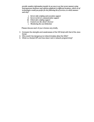 provide seamless information transfer in an easy to use but secure manner using
   heterogeneous hardware and software platforms in different locations, which set of
   technologies would you prefer for the following list of services, in which manner
   and why?

            i.   Server-side scripting and execution support
           ii.   Server-to-Server communication support
          iii.   Client-side scripting support
          iv.    Control over the client’s browser
           v.    Monitoring the user-behaviour

  Please discuss each of your choices very briefly.

3. Compare the strengths and weaknesses of the VB Script with that of the Java
   Script.
4. Why could it be dangerous to indiscriminately allow the SSIs?
5. What is a Socket API and how does it aid in network programming?
 