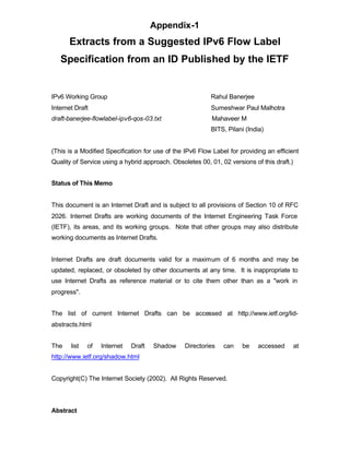 Appendix-1
      Extracts from a Suggested IPv6 Flow Label
   Specification from an ID Published by the IETF


IPv6 Working Group                                        Rahul Banerjee
Internet Draft                                            Sumeshwar Paul Malhotra
draft-banerjee-flowlabel-ipv6-qos-03.txt                   Mahaveer M
                                                          BITS, Pilani (India)


(This is a Modified Specification for use of the IPv6 Flow Label for providing an efficient
Quality of Service using a hybrid approach. Obsoletes 00, 01, 02 versions of this draft.)


Status of This Memo


This document is an Internet Draft and is subject to all provisions of Section 10 of RFC
2026. Internet Drafts are working documents of the Internet Engineering Task Force
(IETF), its areas, and its working groups. Note that other groups may also distribute
working documents as Internet Drafts.


Internet Drafts are draft documents valid for a maximum of 6 months and may be
updated, replaced, or obsoleted by other documents at any time. It is inappropriate to
use Internet Drafts as reference material or to cite them other than as a "work in
progress".


The list of current Internet Drafts can be accessed at http://www.ietf.org/lid-
abstracts.html


The    list   of   Internet   Draft   Shadow     Directories   can    be    accessed        at
http://www.ietf.org/shadow.html


Copyright(C) The Internet Society (2002). All Rights Reserved.




Abstract
 