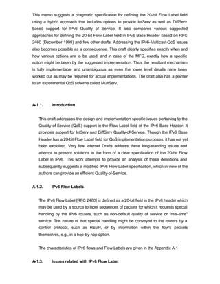 This memo suggests a pragmatic specification for defining the 20-bit Flow Label field
using a hybrid approach that includes options to provide IntServ as well as DiffServ
based support for IPv6 Quality of Service. It also compares various suggested
approaches for defining the 20-bit Flow Label field in IPv6 Base Header based on RFC
2460 (December 1998) and few other drafts. Addressing the IPv6-Multicast-QoS issues
also becomes possible as a consequence. This draft clearly specifies exactly when and
how various options are to be used; and in case of the MFC, exactly how a specific
action might be taken by the suggested implementation. Thus the resultant mechanism
is fully implementable and unambiguous as even the lower level details have been
worked out as may be required for actual implementations. The draft also has a pointer
to an experimental QoS scheme called MultServ.




A-1.1.    Introduction


   This draft addresses the design and implementation-specific issues pertaining to the
   Quality of Service (QoS) support in the Flow Label field of the IPv6 Base Header. It
   provides support for IntServ and DiffServ Quality-of-Service. Though the IPv6 Base
   Header has a 20-bit Flow Label field for QoS implementation purposes, it has not yet
   been exploited. Very few Internet Drafts address these long-standing issues and
   attempt to present solutions in the form of a clear specification of the 20-bit Flow
   Label in IPv6. This work attempts to provide an analysis of these definitions and
   subsequently suggests a modified IPv6 Flow Label specification, which in view of the
   authors can provide an efficient Quality-of-Service.


A-1.2.    IPv6 Flow Labels


   The IPv6 Flow Label [RFC 2460] is defined as a 20-bit field in the IPv6 header which
   may be used by a source to label sequences of packets for which it requests special
   handling by the IPv6 routers, such as non-default quality of service or "real-time"
   service. The nature of that special handling might be conveyed to the routers by a
   control protocol, such as RSVP, or by information within the flow's packets
   themselves, e.g., in a hop-by-hop option.


   The characteristics of IPv6 flows and Flow Labels are given in the Appendix A.1


A-1.3.    Issues related with IPv6 Flow Label
 