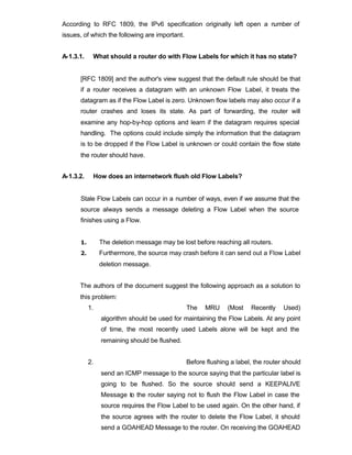 According to RFC 1809, the IPv6 specification originally left open a number of
issues, of which the following are important.


A-1.3.1.    What should a router do with Flow Labels for which it has no state?


      [RFC 1809] and the author's view suggest that the default rule should be that
      if a router receives a datagram with an unknown Flow Label, it treats the
      datagram as if the Flow Label is zero. Unknown flow labels may also occur if a
      router crashes and loses its state. As part of forwarding, the router will
      examine any hop-by-hop options and learn if the datagram requires special
      handling. The options could include simply the information that the datagram
      is to be dropped if the Flow Label is unknown or could contain the flow state
      the router should have.


A-1.3.2.    How does an internetwork flush old Flow Labels?


      Stale Flow Labels can occur in a number of ways, even if we assume that the
      source always sends a message deleting a Flow Label when the source
      finishes using a Flow.


      1.        The deletion message may be lost before reaching all routers.
      2.        Furthermore, the source may crash before it can send out a Flow Label
                deletion message.


      The authors of the document suggest the following approach as a solution to
      this problem:
           1.                                   The   MRU      (Most   Recently    Used)
                algorithm should be used for maintaining the Flow Labels. At any point
                of time, the most recently used Labels alone will be kept and the
                remaining should be flushed.


           2.                                   Before flushing a label, the router should
                send an ICMP message to the source saying that the particular label is
                going to be flushed. So the source should send a KEEPALIVE
                Message to the router saying not to flush the Flow Label in case the
                source requires the Flow Label to be used again. On the other hand, if
                the source agrees with the router to delete the Flow Label, it should
                send a GOAHEAD Message to the router. On receiving the GOAHEAD
 
