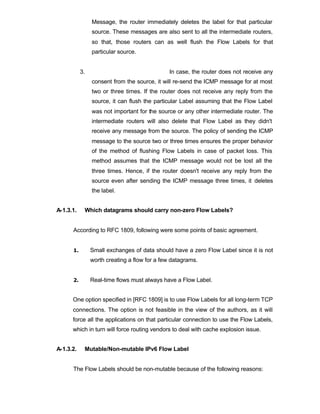 Message, the router immediately deletes the label for that particular
                source. These messages are also sent to all the intermediate routers,
                so that, those routers can as well flush the Flow Labels for that
                particular source.


           3.                                 In case, the router does not receive any
                consent from the source, it will re-send the ICMP message for at most
                two or three times. If the router does not receive any reply from the
                source, it can flush the particular Label assuming that the Flow Label
                was not important for the source or any other intermediate router. The
                intermediate routers will also delete that Flow Label as they didn't
                receive any message from the source. The policy of sending the ICMP
                message to the source two or three times ensures the proper behavior
                of the method of flushing Flow Labels in case of packet loss. This
                method assumes that the ICMP message would not be lost all the
                three times. Hence, if the router doesn't receive any reply from the
                source even after sending the ICMP message three times, it deletes
                the label.


A-1.3.1.    Which datagrams should carry non-zero Flow Labels?


      According to RFC 1809, following were some points of basic agreement.


      1.        Small exchanges of data should have a zero Flow Label since it is not
                worth creating a flow for a few datagrams.


      2.        Real-time flows must always have a Flow Label.


      One option specified in [RFC 1809] is to use Flow Labels for all long-term TCP
      connections. The option is not feasible in the view of the authors, as it will
      force all the applications on that particular connection to use the Flow Labels,
      which in turn will force routing vendors to deal with cache explosion issue.


A-1.3.2.    Mutable/Non-mutable IPv6 Flow Label


      The Flow Labels should be non-mutable because of the following reasons:
 
