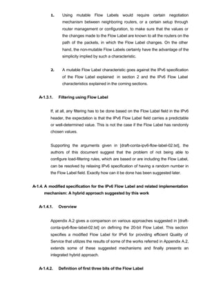 1.     Using mutable Flow Labels would require certain negotiation
                mechanism between neighboring routers, or a certain setup through
                router management or configuration, to make sure that the values or
                the changes made to the Flow Label are known to all the routers on the
                path of the packets, in which the Flow Label changes. On the other
                hand, the non-mutable Flow Labels certainly have the advantage of the
                simplicity implied by such a characteristic.


         2.     A mutable Flow Label characteristic goes against the IPv6 specification
                of the Flow Label explained in section 2 and the IPv6 Flow Label
                characteristics explained in the coming sections.


   A-1.3.1.   Filtering using Flow Label


         If, at all, any filtering has to be done based on the Flow Label field in the IPv6
         header, the expectation is that the IPv6 Flow Label field carries a predictable
         or well-determined value. This is not the case if the Flow Label has randomly
         chosen values.


         Supporting the arguments given in [draft-conta-ipv6-flow-label-02.txt], the
         authors of this document suggest that the problem of not being able to
         configure load-filtering rules, which are based or are including the Flow Label,
         can be resolved by relaxing IPv6 specification of having a random number in
         the Flow Label field. Exactly how can it be done has been suggested later.


A-1.4. A modified specification for the IPv6 Flow Label and related implementation
      mechanism: A hybrid approach suggested by this work


   A-1.4.1.   Overview


         Appendix A.2 gives a comparison on various approaches suggested in [draft-
         conta-ipv6-flow-label-02.txt] on defining the 20-bit Flow Label. This section
         specifies a modified Flow Label for IPv6 for providing efficient Quality of
         Service that utilizes the results of some of the works referred in Appendix A.2,
         extends some of these suggested mechanisms and finally presents an
         integrated hybrid approach.


   A-1.4.2.   Definition of first three bits of the Flow Label
 