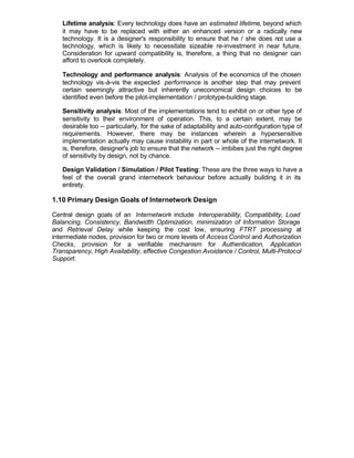 Lifetime analysis: Every technology does have an estimated lifetime, beyond which
   it may have to be replaced with either an enhanced version or a radically new
   technology. It is a designer's responsibility to ensure that he / she does not use a
   technology, which is likely to necessitate sizeable re-investment in near future.
   Consideration for upward compatibility is, therefore, a thing that no designer can
   afford to overlook completely.

   Technology and performance analysis: Analysis of the economics of the chosen
   technology vis-à-vis the expected performance is another step that may prevent
   certain seemingly attractive but inherently uneconomical design choices to be
   identified even before the pilot-implementation / prototype-building stage.

   Sensitivity analysis: Most of the implementations tend to exhibit on or other type of
   sensitivity to their environment of operation. This, to a certain extent, may be
   desirable too -- particularly, for the sake of adaptability and auto-configuration type of
   requirements. However, there may be instances wherein a hypersensitive
   implementation actually may cause instability in part or whole of the internetwork. It
   is, therefore, designer's job to ensure that the network -- imbibes just the right degree
   of sensitivity by design, not by chance.

   Design Validation / Simulation / Pilot Testing: These are the three ways to have a
   feel of the overall grand internetwork behaviour before actually building it in its
   entirety.

1.10 Primary Design Goals of Internetwork Design

Central design goals of an Internetwork include Interoperability, Compatibility, Load
Balancing, Consistency, Bandwidth Optimization, minimization of Information Storage
and Retrieval Delay while keeping the cost low, ensuring FTRT processing at
intermediate nodes, provision for two or more levels of Access Control and Authorization
Checks, provision for a verifiable mechanism for Authentication, Application
Transparency, High Availability, effective Congestion Avoidance / Control, Multi-Protocol
Support.
 