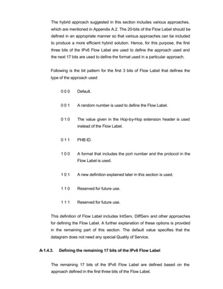 The hybrid approach suggested in this section includes various approaches,
      which are mentioned in Appendix A.2. The 20-bits of the Flow Label should be
      defined in an appropriate manner so that various approaches can be included
      to produce a more efficient hybrid solution. Hence, for this purpose, the first
      three bits of the IPv6 Flow Label are used to define the approach used and
      the next 17 bits are used to define the format used in a particular approach.


      Following is the bit pattern for the first 3 bits of Flow Label that defines the
      type of the approach used:


            000      Default.


            001      A random number is used to define the Flow Label.


            010      The value given in the Hop-by-Hop extension header is used
                     instead of the Flow Label.


            011      PHB ID.


            100      A format that includes the port number and the protocol in the
                     Flow Label is used.


            101      A new definition explained later in this section is used.


            110      Reserved for future use.


            111      Reserved for future use.


      This definition of Flow Label includes IntServ, DiffServ and other approaches
      for defining the Flow Label. A further explanation of these options is provided
      in the remaining part of this section. The default value specifies that the
      datagram does not need any special Quality of Service.


A-1.4.3.   Defining the remaining 17 bits of the IPv6 Flow Label


      The remaining 17 bits of the IPv6 Flow Label are defined based on the
      approach defined in the first three bits of the Flow Label.
 