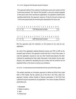 A-1.4.3.4 Using the Port Number and the Protocol


This approach defines Flow Label by including the server port number and the
host-to-host protocol. The "Server Port Number" is the port number assigned
to the server side of the client/server applications. As specified in [draft-conta-
ipv6-flow-label-02.txt], this approach reserves 16 bits for the port number and
1 bit for the protocol with the remaining bits reserved for the future use.




 0 1 2 3 4 5 6 7 8 9 0 1 2 3 4 5 6 7 8 9
 0 0 0                     TCP Server port number                     0




 0 1 2 3 4 5 6 7 8 9 0 1 2 3 4 5 6 7 8 9
 1 0 0                     UDP Server port number                     1


But this approach puts the restriction on the protocol to be used by any
application.


As most of the application seeking Real-time service use TCP or UDP as the
transport layer protocol, this approach would work fine in most of the cases. In
case the application requires to use any other host-to-host protocol, the other
methods for specifying the Flow Label, discussed in this section can be used.
Anyhow, this method for specifying the port number and the protocol can be
exploited further in the future to remove any limitations.


A-1.4.3.5 A new structure and mechanism for the use of the Flow Label


This section describes an innovative approach to define the 20-bit Flow Label
field in IPv6 header. By the optimal use of the bits in the Flow Label, this
approach includes various Quality of Service parameters in the IPv6 Flow
Label that may be requested by any application. The various Quality of Service
parameters are:


1. Bandwidth
2. Delay or Latency
3. Jitter
4. Packet Loss
 