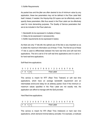 5. Buffer Requirements


As packet loss and the jitter are often desired to be of minimum value by any
application, these two parameters may not be defined in the Flow Label field
itself. Instead, if needed, the Hop-by-Hop EH space can be effectively used to
specify these parameters. Bits thus saved in the Flow Label can be effectively
used for more demanding purposes. The Quality of Service parameters that
are to be included in the Flow Label are:


1. Bandwidth (to be expressed in multiples of kbps).
2. Delay (to be expressed in nanoseconds).
3. Buffer requirements (to be expressed in bytes).


As there are only 17 bits left, the optimal use of the bits is very important so as
to obtain the maximum information out of those 17 bits. The first bit out of these
17 bits is used to differentiate between the hard real time and soft real time
applications. This bit is set to 0 for soft real time applications and it is set to 1
for hard real time applications.


Soft Real time applications:


 0 1 2 3 4 5 6 7 8 9 0 1 2 3 4 5 6 7 8 9
 1 0 1 0                               Flow Label


This service is meant for RTT (Real Time Tolerant) or soft real time
applications, which have an average bandwidth requirement and an
intermediate end-to-end delay for an arbitrary packet. Even if the minimum or
maximum values specified in the Flow Label are not exactly met, the
application can afford to manage with the QoS provided.


Hard Real time applications:


 0 1 2 3 4 5 6 7 8 9 0 1 2 3 4 5 6 7 8 9
 1 0 1 1                               Flow Label


This service is meant for RTI (Real Time Intolerant) or hard real rime
applications, which demand minimal latency and jitter. For example, a multicast
 