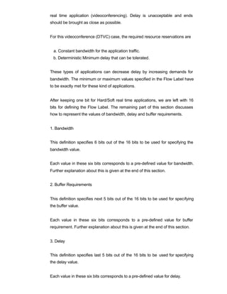 real time application (videoconferencing). Delay is unacceptable and ends
should be brought as close as possible.


For this videoconference (DTVC) case, the required resource reservations are


  a. Constant bandwidth for the application traffic.
 b. Deterministic Minimum delay that can be tolerated.


These types of applications can decrease delay by increasing demands for
bandwidth. The minimum or maximum values specified in the Flow Label have
to be exactly met for these kind of applications.


After keeping one bit for Hard/Soft real time applications, we are left with 16
bits for defining the Flow Label. The remaining part of this section discusses
how to represent the values of bandwidth, delay and buffer requirements.


1. Bandwidth


This definition specifies 6 bits out of the 16 bits to be used for specifying the
bandwidth value.


Each value in these six bits corresponds to a pre-defined value for bandwidth.
Further explanation about this is given at the end of this section.


2. Buffer Requirements


This definition specifies next 5 bits out of the 16 bits to be used for specifying
the buffer value.


Each value in these six bits corresponds to a pre-defined value for buffer
requirement. Further explanation about this is given at the end of this section.


3. Delay


This definition specifies last 5 bits out of the 16 bits to be used for specifying
the delay value.


Each value in these six bits corresponds to a pre-defined value for delay.
 