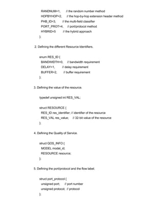 RANDNUM=1,          // the random number method
     HOPBYHOP=2,             // the hop-by-hop extension header method
     PHB_ID=3,        // the multi-field classifier
     PORT_PROT=4,            // port/protocol method
     HYBRID=5          // the hybrid approach
    };


2. Defining the different Resource Identifiers.


    enum RES_ID {
     BANDWIDTH=0,            // bandwidth requirement
     DELAY=1,         // delay requirement
     BUFFER=2,         // buffer requirement
    };


3. Defining the value of the resource.


    typedef unsigned int RES_VAL;


    struct RESOURCE {
     RES_ID res_identifier; // identifier of the resource
     RES_VAL res_value;          // 32-bit value of the resource
    };


4. Defining the Quality of Service.


    struct QOS_INFO {
     MODEL model_id;
     RESOURCE resource;
    };


5. Defining the port/protocol and the flow label.


    struct port_protocol {
     unsigned port;     // port number
     unsigned protocol; // protocol
    };
 