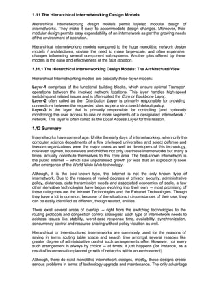 1.11 The Hierarchical Internetworking Design Models

Hierarchical Internetworking design models permit layered modular design of
internetworks. They make it easy to accommodate design changes. Moreover, their
modular design permits easy expandability of an internetwork as per the growing needs
of the environment of operation.

Hierarchical Internetworking models compared to the huge monolithic network design
models / architectures, obviate the need to make large-scale, and often expensive,
changes influencing several component sub-systems. Another plus offered by these
models is the ease and effectiveness of the fault isolation.

1.11.1 The Hierarchical Internetworking Design Models: The Architectural View

Hierarchical Internetworking models are basically three-layer models:

Layer-1 comprises of the functional building blocks, which ensure optimal Transport
operations between the involved network locations. This layer handles high-speed
switching and related issues and is often called the Core or Backbone Layer.
Layer-2 often called as the Distribution Layer is primarily responsible for providing
connections between the requested sites as per a structured / default policy.
Layer-3 is the layer that is primarily responsible for controlling (and optionally
monitoring) the user access to one or more segments of a designated internetwork /
network. This layer is often called as the Local Access Layer for this reason.

1.12 Summary

Internetworks have come of age. Unlike the early days of internetworking, when only the
computer science departments of a few privileged universities and select defense and
telecom organizations were the major users as well as developers of this technology,
now even laymen, housewives and children not only use these internetworks but many a
times, actually contribute themselves to this core area. The best-known internetwork is
the public Internet -- which saw unparalleled growth (or was that an explosion?) soon
after emergence of the World Wide Web technology.

Although, it is the best-known type, the Internet is not the only known type of
internetwork. Due to the reasons of varied degrees of privacy, security, administrative
policy, distances, data transmission needs and associated economics of scale, a few
other derivative technologies have begun evolving into their own -- most promising of
these categories are the Intranet Technologies and the Extranet Technologies. Though
they have a lot in common, because of the situations / circumstances of their use, they
can be easily identified as different, though related, entities.

There exist several areas of overlap -- right from the switching technologies to the
routing protocols and congestion control strategies! Each type of internetwork needs to
address issues like stability, worst-case response time, availability, synchronization,
concurrency control and resource sharing without policy violation as well.

Hierarchical or tree-structured internetworks are commonly used for the reasons of
saving in terms routing table space and search time amongst several reasons like
greater degree of administrative control such arrangements offer. However, not every
such arrangement is always by choice -- at times, it just happens (for instance, as a
result of incremental unplanned growth of networks within an environment).

Although, there do exist monolithic internetwork designs, mostly, these designs create
serious problems in terms of technology upgrade and maintenance. The only advantage
 