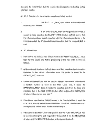 done and the router knows that the required QoS is specified in the hop-by-hop
extension header.


A-1.5.3.2 Searching for the entry (In case of non-default service)


1.                         The ALLOTTED_QOS_TABLE table is searched based
     on the source address.


2.                         If an entry is found, then for that particular source, a
     search is made based on the PACKET_INFO structure defined above. If all
     the information stored exactly matches with the information contained in the
     incoming packet, the IPv6 packet is processed so that the reserved QoS is
     met.


A-1.5.3.3 New Entry


1. If an entry is not found, a new entry is made in the ALLOTTED_QOS_TABLE
     table for the source and further processing of this new entry is done as
     follows.


2. All the relevant structures defined above are filled based on the information
     contained in the packet. Information about the packet is stored in the
     PACKET_INFO structure.


3. It reads the desired QoS from the packet's header. If the format specifies that
     a random number is used in the Flow Label field, it reads the
     RANDOM_NUMBER table. It reads the specified QoS from the table and
     maintains that in the QOS_INFO structure after updating the RESOURCE
     structure. It then moves onto step 7.


4. If the format specifies that PHB ID is used in the Flow Label field, it reads the
     Flow Label and the packet is classified based on the MF classifier described
     in the previous section and it moves on to the step 7.


5. If the value in the Flow Label field specifies that the PORT/PROTOCOL field
     is used in defining the QoS required by the packet, it fills the RESOURCE
     structure and the QOS_INFO structure and moves onto step 7.
 