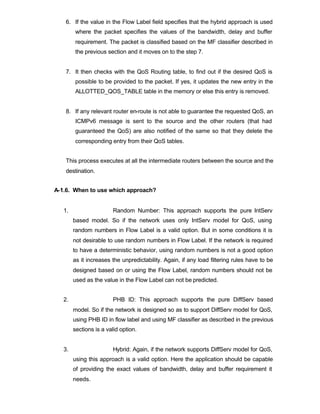 6. If the value in the Flow Label field specifies that the hybrid approach is used
        where the packet specifies the values of the bandwidth, delay and buffer
        requirement. The packet is classified based on the MF classifier described in
        the previous section and it moves on to the step 7.


   7. It then checks with the QoS Routing table, to find out if the desired QoS is
        possible to be provided to the packet. If yes, it updates the new entry in the
        ALLOTTED_QOS_TABLE table in the memory or else this entry is removed.


   8. If any relevant router en-route is not able to guarantee the requested QoS, an
        ICMPv6 message is sent to the source and the other routers (that had
        guaranteed the QoS) are also notified of the same so that they delete the
        corresponding entry from their QoS tables.


   This process executes at all the intermediate routers between the source and the
   destination.


A-1.6. When to use which approach?


   1.                   Random Number: This approach supports the pure IntServ
        based model. So if the network uses only IntServ model for QoS, using
        random numbers in Flow Label is a valid option. But in some conditions it is
        not desirable to use random numbers in Flow Label. If the network is required
        to have a deterministic behavior, using random numbers is not a good option
        as it increases the unpredictability. Again, if any load filtering rules have to be
        designed based on or using the Flow Label, random numbers should not be
        used as the value in the Flow Label can not be predicted.


   2.                   PHB ID: This approach supports the pure DiffServ based
        model. So if the network is designed so as to support DiffServ model for QoS,
        using PHB ID in flow label and using MF classifier as described in the previous
        sections is a valid option.


   3.                   Hybrid: Again, if the network supports DiffServ model for QoS,
        using this approach is a valid option. Here the application should be capable
        of providing the exact values of bandwidth, delay and buffer requirement it
        needs.
 